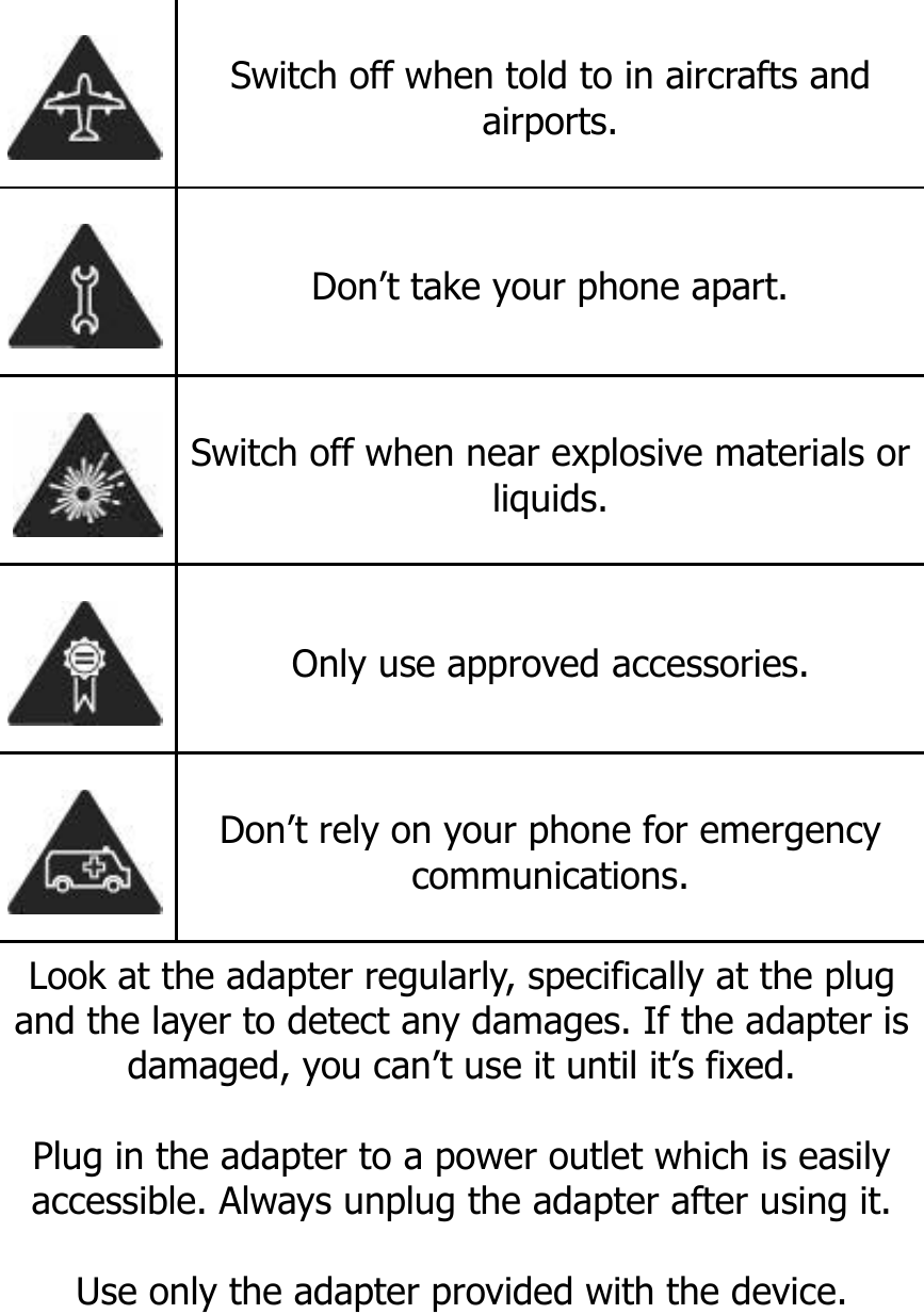    Switch off when told to in aircrafts and airports.  Don’t take your phone apart.  Switch off when near explosive materials or liquids.  Only use approved accessories.  Don’t rely on your phone for emergency communications. Look at the adapter regularly, specifically at the plug and the layer to detect any damages. If the adapter is damaged, you can’t use it until it’s fixed.   Plug in the adapter to a power outlet which is easily accessible. Always unplug the adapter after using it.  Use only the adapter provided with the device. 