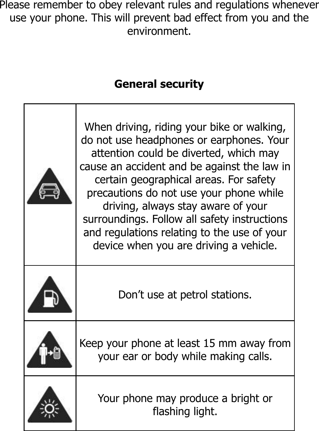       SECURITY INFORMATION  Please remember to obey relevant rules and regulations whenever use your phone. This will prevent bad effect from you and the environment.    General security   When driving, riding your bike or walking, do not use headphones or earphones. Your attention could be diverted, which may cause an accident and be against the law in certain geographical areas. For safety precautions do not use your phone while driving, always stay aware of your surroundings. Follow all safety instructions and regulations relating to the use of your device when you are driving a vehicle.   Don’t use at petrol stations.  Keep your phone at least 15 mm away from your ear or body while making calls.  Your phone may produce a bright or flashing light. 