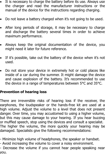   It is necessary to charge the battery before its use. Always use the  charger  and  read  the  manufacturer  instructions  or  the manual of the device for the instructions regarding charging.    Do not leave a battery charged when it’s not going to be used.   After  long  periods  of  storage, it  may be necessary to  charge and  discharge  the  battery  several  times  in  order  to  achieve maximum performance.   Always  keep  the  original  documentation  of  the  device,  you might need it later for future reference.   If it’s possible, take out the battery of the device when it’s not used.   Do not  store  your  device in extremely hot or  cold  places like inside of a car during the summer. It might damage the device and cause explosion  of  the battery.  It’s recommended  to  use the device in a range of temperatures between 5°C and 35°C.   Prevention of hearing loss  There  are  irreversible  risks  of  hearing  loss  if  the  receiver,  the earphones,  the  loudspeaker  or  the  hands-free  kit  are  used  at  a high volume. Adjust the volume to  a  level that does not present danger. Over time, you may accustomed to using a higher volume, but this may cause damage to your hearing. If you hear buzzing or muffled speech, stop using the devices and consult a specialist.  The  higher  the  volume,  the  more  quickly  your  hearing  may  be damaged. Specialists give the following recommendations:  - Minimize high volume of headphones, the speaker or handset. - Avoid increasing the volume to cover a noisy environment. -  Decrease  the  volume  if you  cannot  hear people  speaking  near you.   