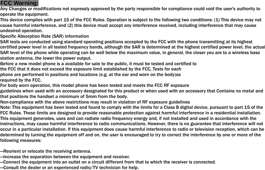  FCC Warning: Any Changes or modifications not expressly approved by the party responsible for compliance could void the user&apos;s authority to operate the equipment.   This device complies with part 15 of the FCC Rules. Operation is subject to the following two conditions: (1) This device may not cause harmful interference, and (2) this device must accept any interference received, including interference that may cause undesired operation. Specific Absorption Rate (SAR) information SAR tests are conducted using standard operating positions accepted by the FCC with the phone transmitting at its highest certified power level in all tested frequency bands, although the SAR is determined at the highest certified power level, the actual SAR level of the phone while operating can be well below the maximum value, in general, the closer you are to a wireless base station antenna, the lower the power output. Before a new model phone is a available for sale to the public, it must be tested and certified to the FCC that it does not exceed the exposure limit established by the FCC, Tests for each phone are performed in positions and locations (e.g. at the ear and worn on the body)as required by the FCC. For body worn operation, this model phone has been tested and meets the FCC RF exposure guidelines when used with an accessory designated for this product or when used with an accessory that Contains no metal and that positions the handset a minimum of 1.0 cm from the body. Non-compliance with the above restrictions may result in violation of RF exposure guidelines Note: This equipment has been tested and found to comply with the limits for a Class B digital device, pursuant to part 15 of the FCC Rules. These limits are designed to provide reasonable protection against harmful interference in a residential installation. This equipment generates, uses and can radiate radio frequency energy and, if not installed and used in accordance with the instructions, may cause harmful interference to radio communications. However, there is no guarantee that interference will not occur in a particular installation. If this equipment does cause harmful interference to radio or television reception, which can be determined by turning the equipment off and on, the user is encouraged to try to correct the interference by one or more of the following measures:      —Reorient or relocate the receiving antenna.     —Increase the separation between the equipment and receiver.     —Connect the equipment into an outlet on a circuit different from that to which the receiver is connected.     —Consult the dealer or an experienced radio/TV technician for help.      that positions the handset a minimum of 5mm from the body. 