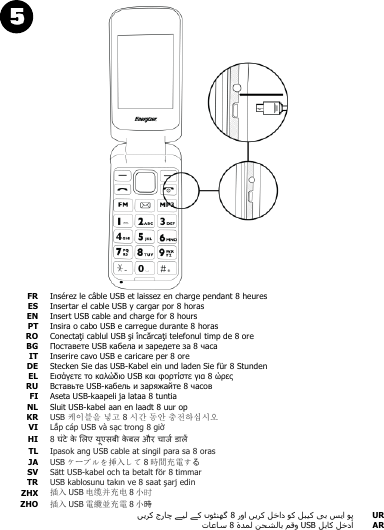   FR Insérez le câble USB et laissez en charge pendant 8 heures  ES Insertar el cable USB y cargar por 8 horas  EN Insert USB cable and charge for 8 hours  PT Insira o cabo USB e carregue durante 8 horas  RO Conectaţi cablul USB şi încărcaţi telefonul timp de 8 ore  BG Поставете USB кабела и заредете за 8 часа  IT Inserire cavo USB e caricare per 8 ore  DE Stecken Sie das USB-Kabel ein und laden Sie für 8 Stunden  EL Εισάγετε το καλώδιο USB και φορτίστε για 8 ώρες  RU Вставьте USB-кабель и заряжайте 8 часов  FI Aseta USB-kaapeli ja lataa 8 tuntia  NL Sluit USB-kabel aan en laadt 8 uur op  KR USB 케이블을 넣고 8 시간 동안 충전하십시오  VI Lắp cáp USB và sạc trong 8 giờ  HI 8            TL Ipasok ang USB cable at singil para sa 8 oras  JA USB ケーブルを挿入して 8時間充電する  SV Sätt USB-kabel och ta betalt för 8 timmar  TR USB kablosunu takın ve 8 saat şarj edin  ZHX 插入 USB 电缆并充电 8小时  ZHO 插入 USB 電纜並充電 8小時    UR USB AR 
