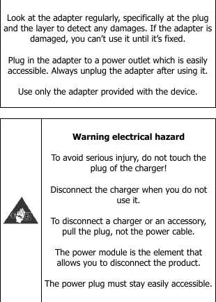   Look at the adapter regularly, specifically at the plug and the layer to detect any damages. If the adapter is damaged, you can’t use it until it’s fixed.   Plug in the adapter to a power outlet which is easily accessible. Always unplug the adapter after using it.  Use only the adapter provided with the device.     Warning electrical hazard  To avoid serious injury, do not touch the plug of the charger!  Disconnect the charger when you do not use it.  To disconnect a charger or an accessory, pull the plug, not the power cable.  The power module is the element that allows you to disconnect the product.  The power plug must stay easily accessible.   