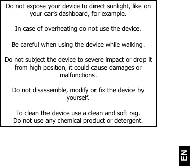   EN Do not expose your device to direct sunlight, like on your car’s dashboard, for example.  In case of overheating do not use the device.  Be careful when using the device while walking.  Do not subject the device to severe impact or drop it from high position, it could cause damages or malfunctions.   Do not disassemble, modify or fix the device by yourself.   To clean the device use a clean and soft rag.  Do not use any chemical product or detergent.    