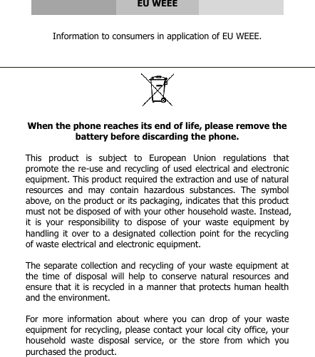      EU WEEE   Information to consumers in application of EU WEEE.      When the phone reaches its end of life, please remove the battery before discarding the phone.  This  product  is  subject  to  European  Union  regulations  that promote the re-use and recycling of used electrical and electronic equipment. This product required the extraction and use of natural resources  and  may  contain  hazardous  substances.  The  symbol above, on the product or its packaging, indicates that this product must not be disposed of with your other household waste. Instead, it  is  your  responsibility  to  dispose  of  your  waste  equipment  by handling it over  to a designated collection point for the  recycling of waste electrical and electronic equipment.  The separate collection and recycling of your waste equipment at the  time of  disposal will  help  to  conserve  natural resources  and ensure that it is recycled in a manner that protects human health and the environment.   For  more  information  about  where  you  can  drop  of  your  waste equipment for recycling, please contact your local city office, your household  waste  disposal  service,  or  the  store  from  which  you purchased the product.  