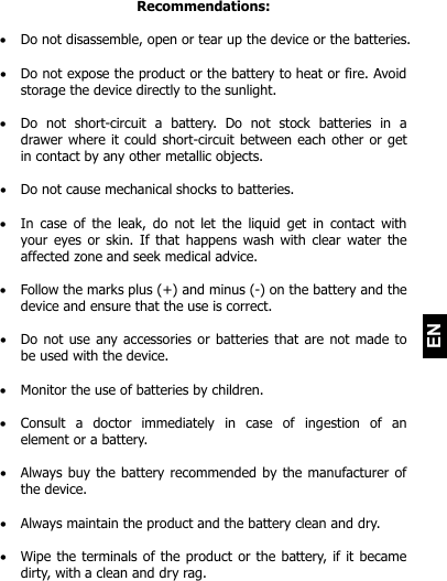   EN Recommendations:   Do not disassemble, open or tear up the device or the batteries.   Do not expose the product or the battery to heat or fire. Avoid storage the device directly to the sunlight.    Do  not  short-circuit  a  battery.  Do  not  stock  batteries  in  a drawer where it could short-circuit between each other or get in contact by any other metallic objects.    Do not cause mechanical shocks to batteries.   In  case of  the  leak,  do  not  let the  liquid get  in  contact  with your eyes or skin. If that happens wash with clear water the affected zone and seek medical advice.    Follow the marks plus (+) and minus (-) on the battery and the device and ensure that the use is correct.   Do not use any accessories or batteries  that are not made to be used with the device.   Monitor the use of batteries by children.   Consult  a  doctor  immediately  in  case  of  ingestion  of  an element or a battery.   Always buy the battery recommended by the manufacturer of the device.   Always maintain the product and the battery clean and dry.   Wipe the terminals of the product or the battery, if it became dirty, with a clean and dry rag.   