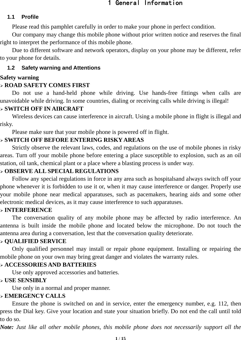  1 / 15   1 General Information 1.1 Profile Please read this pamphlet carefully in order to make your phone in perfect condition. Our company may change this mobile phone without prior written notice and reserves the final right to interpret the performance of this mobile phone. Due to different software and network operators, display on your phone may be different, refer to your phone for details. 1.2  Safety warning and Attentions Safety warning  ROAD SAFETY COMES FIRST Do not use a hand-held phone while driving. Use hands-free fittings when calls are unavoidable while driving. In some countries, dialing or receiving calls while driving is illegal!  SWITCH OFF IN AIRCRAFT Wireless devices can cause interference in aircraft. Using a mobile phone in flight is illegal and risky.  Please make sure that your mobile phone is powered off in flight.  SWITCH OFF BEFORE ENTERING RISKY AREAS Strictly observe the relevant laws, codes, and regulations on the use of mobile phones in risky areas. Turn off your mobile phone before entering a place susceptible to explosion, such as an oil station, oil tank, chemical plant or a place where a blasting process is under way.  OBSERVE ALL SPECIAL REGULATIONS Follow any special regulations in force in any area such as hospitalsand always switch off your phone whenever it is forbidden to use it or, when it may cause interference or danger. Properly use your mobile phone near medical apparatuses, such as pacemakers, hearing aids and some other electronic medical devices, as it may cause interference to such apparatuses.  INTERFERENCE The conversation quality of any mobile phone may be affected by radio interference. An antenna is built inside the mobile phone and located below the microphone. Do not touch the antenna area during a conversation, lest that the conversation quality deteriorate.  QUALIFIED SERVICE Only qualified personnel may install or repair phone equipment. Installing or repairing the mobile phone on your own may bring great danger and violates the warranty rules.  ACCESSORIES AND BATTERIES Use only approved accessories and batteries.  USE SENSIBLY Use only in a normal and proper manner.  EMERGENCY CALLS Ensure the phone is switched on and in service, enter the emergency number, e.g. 112, then press the Dial key. Give your location and state your situation briefly. Do not end the call until told to do so. Note: Just like all other mobile phones, this mobile phone does not necessarily support all the 