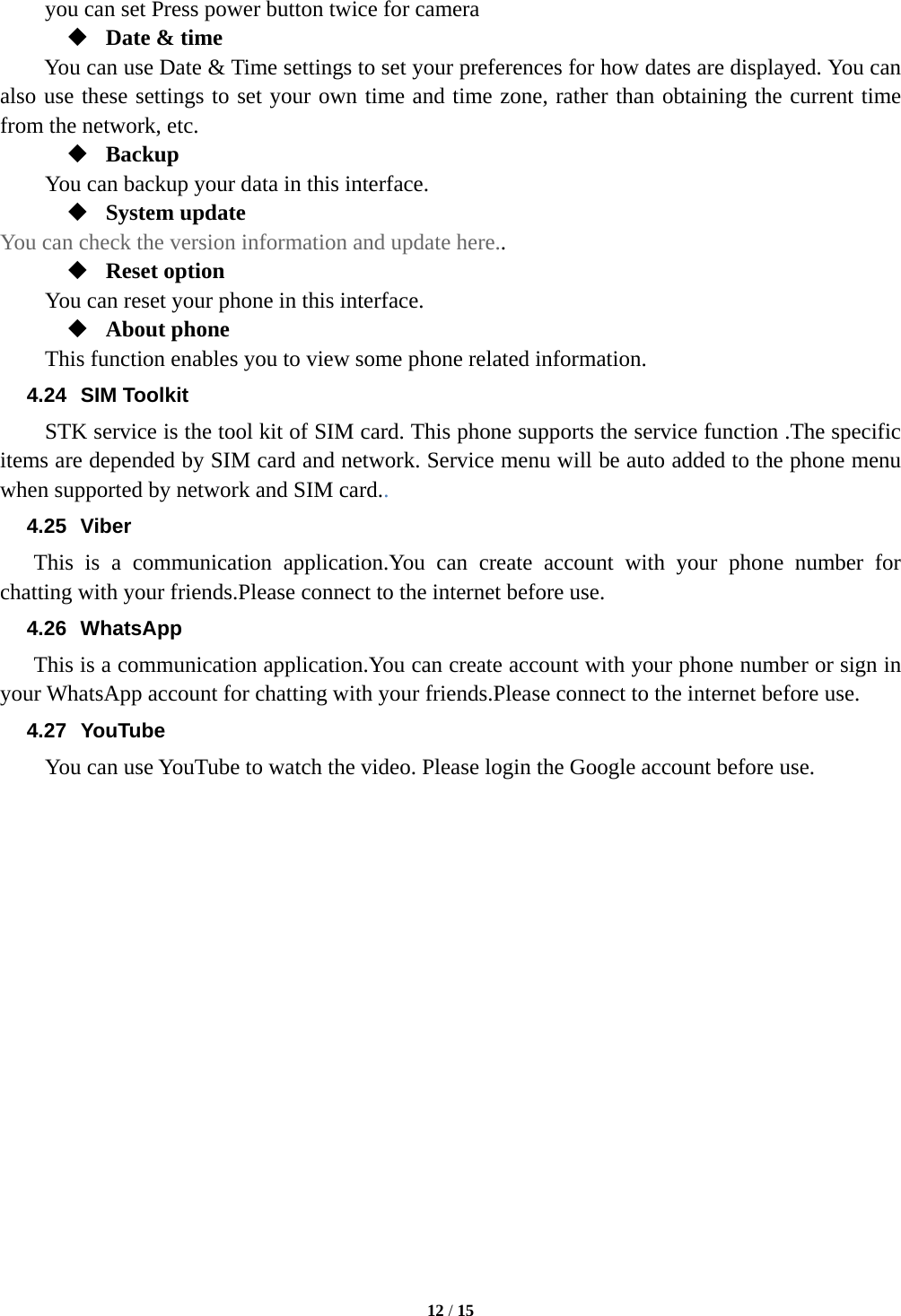  12 / 15  you can set Press power button twice for camera  Date &amp; time You can use Date &amp; Time settings to set your preferences for how dates are displayed. You can also use these settings to set your own time and time zone, rather than obtaining the current time from the network, etc.  Backup You can backup your data in this interface.  System update You can check the version information and update here..  Reset option You can reset your phone in this interface.  About phone   This function enables you to view some phone related information. 4.24 SIM Toolkit STK service is the tool kit of SIM card. This phone supports the service function .The specific items are depended by SIM card and network. Service menu will be auto added to the phone menu when supported by network and SIM card.. 4.25 Viber This is a communication application.You can create account with your phone number for chatting with your friends.Please connect to the internet before use. 4.26 WhatsApp This is a communication application.You can create account with your phone number or sign in your WhatsApp account for chatting with your friends.Please connect to the internet before use. 4.27 YouTube You can use YouTube to watch the video. Please login the Google account before use.   