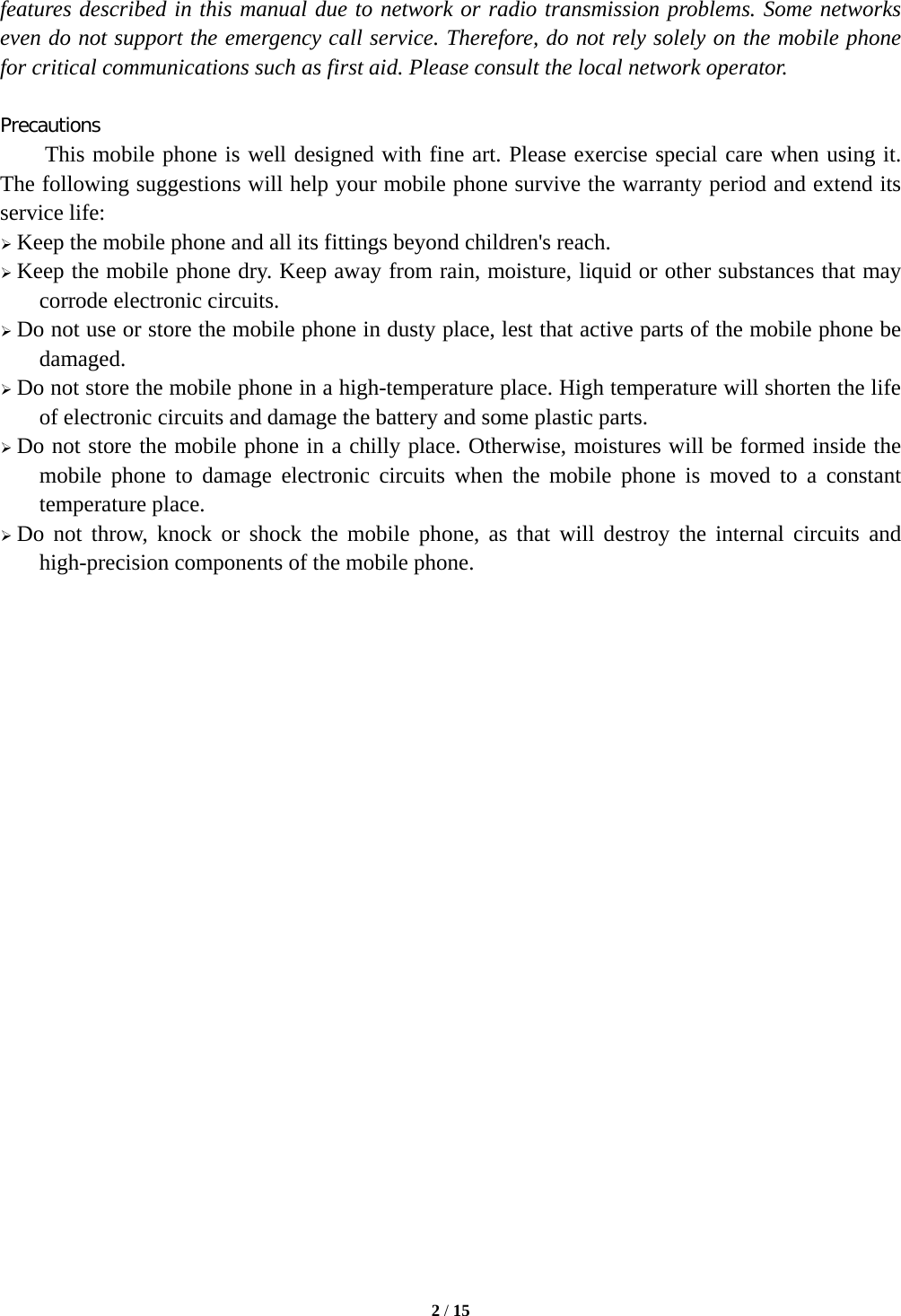  2 / 15  features described in this manual due to network or radio transmission problems. Some networks even do not support the emergency call service. Therefore, do not rely solely on the mobile phone for critical communications such as first aid. Please consult the local network operator.  Precautions This mobile phone is well designed with fine art. Please exercise special care when using it. The following suggestions will help your mobile phone survive the warranty period and extend its service life:  Keep the mobile phone and all its fittings beyond children&apos;s reach.  Keep the mobile phone dry. Keep away from rain, moisture, liquid or other substances that may corrode electronic circuits.  Do not use or store the mobile phone in dusty place, lest that active parts of the mobile phone be damaged.  Do not store the mobile phone in a high-temperature place. High temperature will shorten the life of electronic circuits and damage the battery and some plastic parts.  Do not store the mobile phone in a chilly place. Otherwise, moistures will be formed inside the mobile phone to damage electronic circuits when the mobile phone is moved to a constant temperature place.  Do not throw, knock or shock the mobile phone, as that will destroy the internal circuits and high-precision components of the mobile phone.     