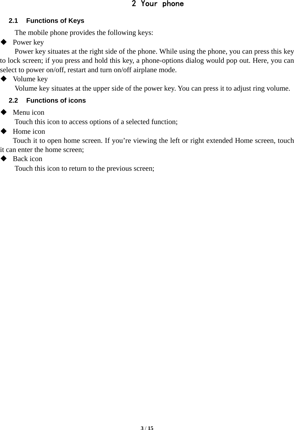  3 / 15  2 Your phone 2.1  Functions of Keys The mobile phone provides the following keys:  Power key Power key situates at the right side of the phone. While using the phone, you can press this key to lock screen; if you press and hold this key, a phone-options dialog would pop out. Here, you can select to power on/off, restart and turn on/off airplane mode.  Volume key Volume key situates at the upper side of the power key. You can press it to adjust ring volume. 2.2  Functions of icons  Menu icon Touch this icon to access options of a selected function;  Home icon Touch it to open home screen. If you’re viewing the left or right extended Home screen, touch it can enter the home screen;  Back icon Touch this icon to return to the previous screen;     