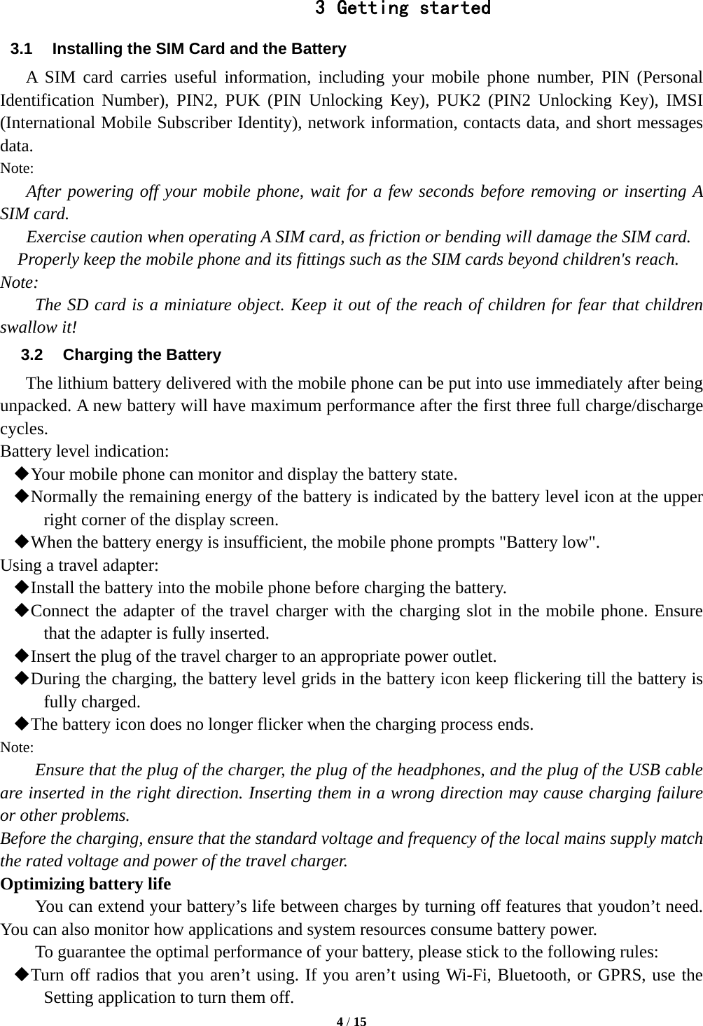  4 / 15  3 Getting started 3.1  Installing the SIM Card and the Battery A SIM card carries useful information, including your mobile phone number, PIN (Personal Identification Number), PIN2, PUK (PIN Unlocking Key), PUK2 (PIN2 Unlocking Key), IMSI (International Mobile Subscriber Identity), network information, contacts data, and short messages data. Note: After powering off your mobile phone, wait for a few seconds before removing or inserting A SIM card. Exercise caution when operating A SIM card, as friction or bending will damage the SIM card. Properly keep the mobile phone and its fittings such as the SIM cards beyond children&apos;s reach. Note: The SD card is a miniature object. Keep it out of the reach of children for fear that children swallow it! 3.2  Charging the Battery The lithium battery delivered with the mobile phone can be put into use immediately after being unpacked. A new battery will have maximum performance after the first three full charge/discharge cycles. Battery level indication:  Your mobile phone can monitor and display the battery state.  Normally the remaining energy of the battery is indicated by the battery level icon at the upper right corner of the display screen.  When the battery energy is insufficient, the mobile phone prompts &quot;Battery low&quot;.   Using a travel adapter:  Install the battery into the mobile phone before charging the battery.  Connect the adapter of the travel charger with the charging slot in the mobile phone. Ensure that the adapter is fully inserted.  Insert the plug of the travel charger to an appropriate power outlet.  During the charging, the battery level grids in the battery icon keep flickering till the battery is fully charged.  The battery icon does no longer flicker when the charging process ends. Note: Ensure that the plug of the charger, the plug of the headphones, and the plug of the USB cable are inserted in the right direction. Inserting them in a wrong direction may cause charging failure or other problems. Before the charging, ensure that the standard voltage and frequency of the local mains supply match the rated voltage and power of the travel charger. Optimizing battery life You can extend your battery’s life between charges by turning off features that youdon’t need. You can also monitor how applications and system resources consume battery power.   To guarantee the optimal performance of your battery, please stick to the following rules:  Turn off radios that you aren’t using. If you aren’t using Wi-Fi, Bluetooth, or GPRS, use the Setting application to turn them off. 