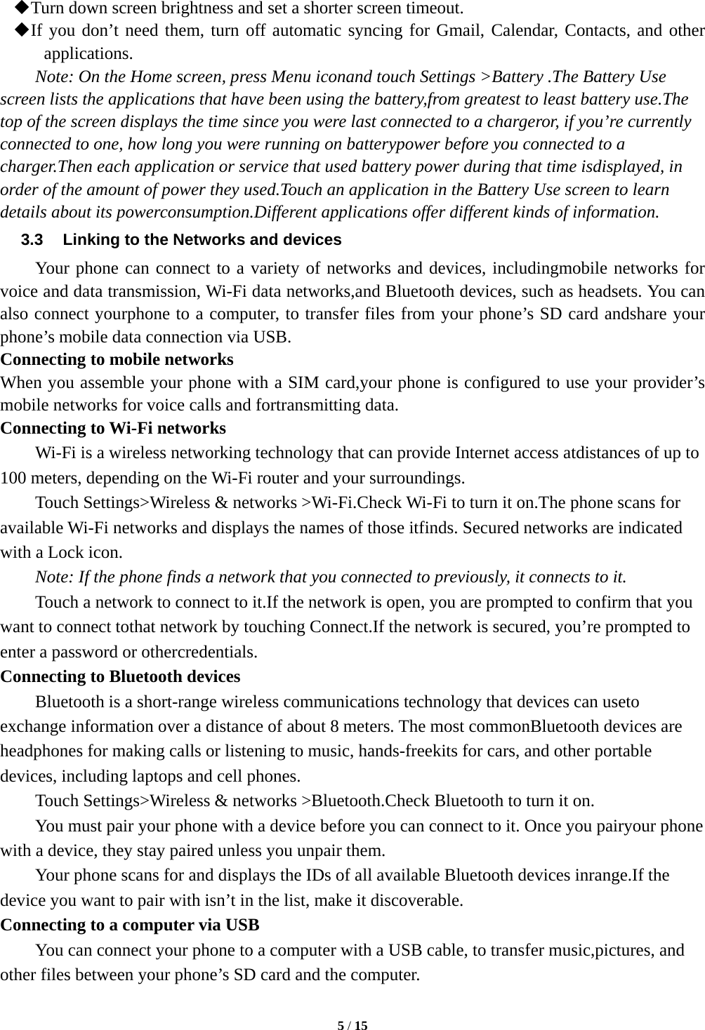  5 / 15   Turn down screen brightness and set a shorter screen timeout.  If you don’t need them, turn off automatic syncing for Gmail, Calendar, Contacts, and other applications. Note: On the Home screen, press Menu iconand touch Settings &gt;Battery .The Battery Use screen lists the applications that have been using the battery,from greatest to least battery use.The top of the screen displays the time since you were last connected to a chargeror, if you’re currently connected to one, how long you were running on batterypower before you connected to a charger.Then each application or service that used battery power during that time isdisplayed, in order of the amount of power they used.Touch an application in the Battery Use screen to learn details about its powerconsumption.Different applications offer different kinds of information.   3.3  Linking to the Networks and devices Your phone can connect to a variety of networks and devices, includingmobile networks for voice and data transmission, Wi-Fi data networks,and Bluetooth devices, such as headsets. You can also connect yourphone to a computer, to transfer files from your phone’s SD card andshare your phone’s mobile data connection via USB. Connecting to mobile networks When you assemble your phone with a SIM card,your phone is configured to use your provider’s mobile networks for voice calls and fortransmitting data.   Connecting to Wi-Fi networks Wi-Fi is a wireless networking technology that can provide Internet access atdistances of up to 100 meters, depending on the Wi-Fi router and your surroundings. Touch Settings&gt;Wireless &amp; networks &gt;Wi-Fi.Check Wi-Fi to turn it on.The phone scans for available Wi-Fi networks and displays the names of those itfinds. Secured networks are indicated with a Lock icon. Note: If the phone finds a network that you connected to previously, it connects to it. Touch a network to connect to it.If the network is open, you are prompted to confirm that you want to connect tothat network by touching Connect.If the network is secured, you’re prompted to enter a password or othercredentials. Connecting to Bluetooth devices Bluetooth is a short-range wireless communications technology that devices can useto exchange information over a distance of about 8 meters. The most commonBluetooth devices are headphones for making calls or listening to music, hands-freekits for cars, and other portable devices, including laptops and cell phones. Touch Settings&gt;Wireless &amp; networks &gt;Bluetooth.Check Bluetooth to turn it on. You must pair your phone with a device before you can connect to it. Once you pairyour phone with a device, they stay paired unless you unpair them. Your phone scans for and displays the IDs of all available Bluetooth devices inrange.If the device you want to pair with isn’t in the list, make it discoverable. Connecting to a computer via USB You can connect your phone to a computer with a USB cable, to transfer music,pictures, and other files between your phone’s SD card and the computer. 