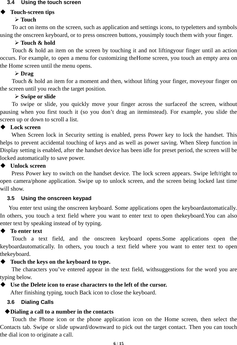  6 / 15  3.4  Using the touch screen  Touch-screen tips    Touch To act on items on the screen, such as application and settings icons, to typeletters and symbols using the onscreen keyboard, or to press onscreen buttons, yousimply touch them with your finger.  Touch &amp; hold   Touch &amp; hold an item on the screen by touching it and not liftingyour finger until an action occurs. For example, to open a menu for customizing theHome screen, you touch an empty area on the Home screen until the menu opens.  Drag  Touch &amp; hold an item for a moment and then, without lifting your finger, moveyour finger on the screen until you reach the target position.    Swipe or slide   To swipe or slide, you quickly move your finger across the surfaceof the screen, without pausing when you first touch it (so you don’t drag an iteminstead). For example, you slide the screen up or down to scroll a list.  Lock screen   When Screen lock in Security setting is enabled, press Power key to lock the handset. This helps to prevent accidental touching of keys and as well as power saving. When Sleep function in Display setting is enabled, after the handset device has been idle for preset period, the screen will be locked automatically to save power.    Unlock screen   Press Power key to switch on the handset device. The lock screen appears. Swipe left/right to open camera/phone application. Swipe up to unlock screen, and the screen being locked last time will show.   3.5  Using the onscreen keypad You enter text using the onscreen keyboard. Some applications open the keyboardautomatically. In others, you touch a text field where you want to enter text to open thekeyboard.You can also enter text by speaking instead of by typing.    To enter text Touch a text field, and the onscreen keyboard opens.Some applications open the keyboardautomatically. In others, you touch a text field where you want to enter text to open thekeyboard.  Touch the keys on the keyboard to type. The characters you’ve entered appear in the text field, withsuggestions for the word you are typing below.    Use the Delete icon to erase characters to the left of the cursor. After finishing typing, touch Back icon to close the keyboard. 3.6 Dialing Calls  Dialing a call to a number in the contacts Touch the Phone icon or the phone application icon on the Home screen, then select the Contacts tab. Swipe or slide upward/downward to pick out the target contact. Then you can touch the dial icon to originate a call. 