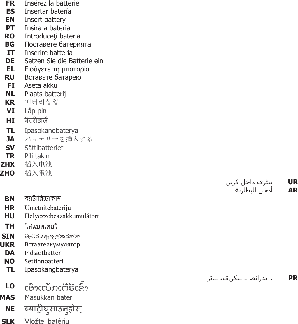 FR  Insérez la batterie ES  Insertar bateríaEN  Insert battery PT  Insira a bateria RO  Introducei bateria BG    IT Inserire batteriaDE  Setzen Sie die Batterie ein EL     RU    FI  Aseta akku NL  Plaats batterij KR  ⺆䎆Ⰲ㌓㧛 VI  Lp pin  HI  TL  Ipasokangbaterya JA  ɘɋɎɲόȧ᥯ޕǮȠ SV Sättibatteriet TR  Pili takn ZHX  ᨂޕ⭥⊐ ZHO  ᨂޕ䴫⊐     UR    AR BN    HR  Umetnitebateriju HU  Helyezzebeazakkumulátort TH  ࡶࡡᕍࡴࡑࡌࡳࡌࡤ࡚࡬ࡻ SIN  UKR   DA  Indsætbatteri NO  Settinnbatteri TL  Ipasokangbaterya      . PRLO  ƩƙǗƞƪƌǐƀƩƈǒƔǒƩƁǗǚƞ MAS  Masukkan bateri NE  SLK  Vložte batériu   