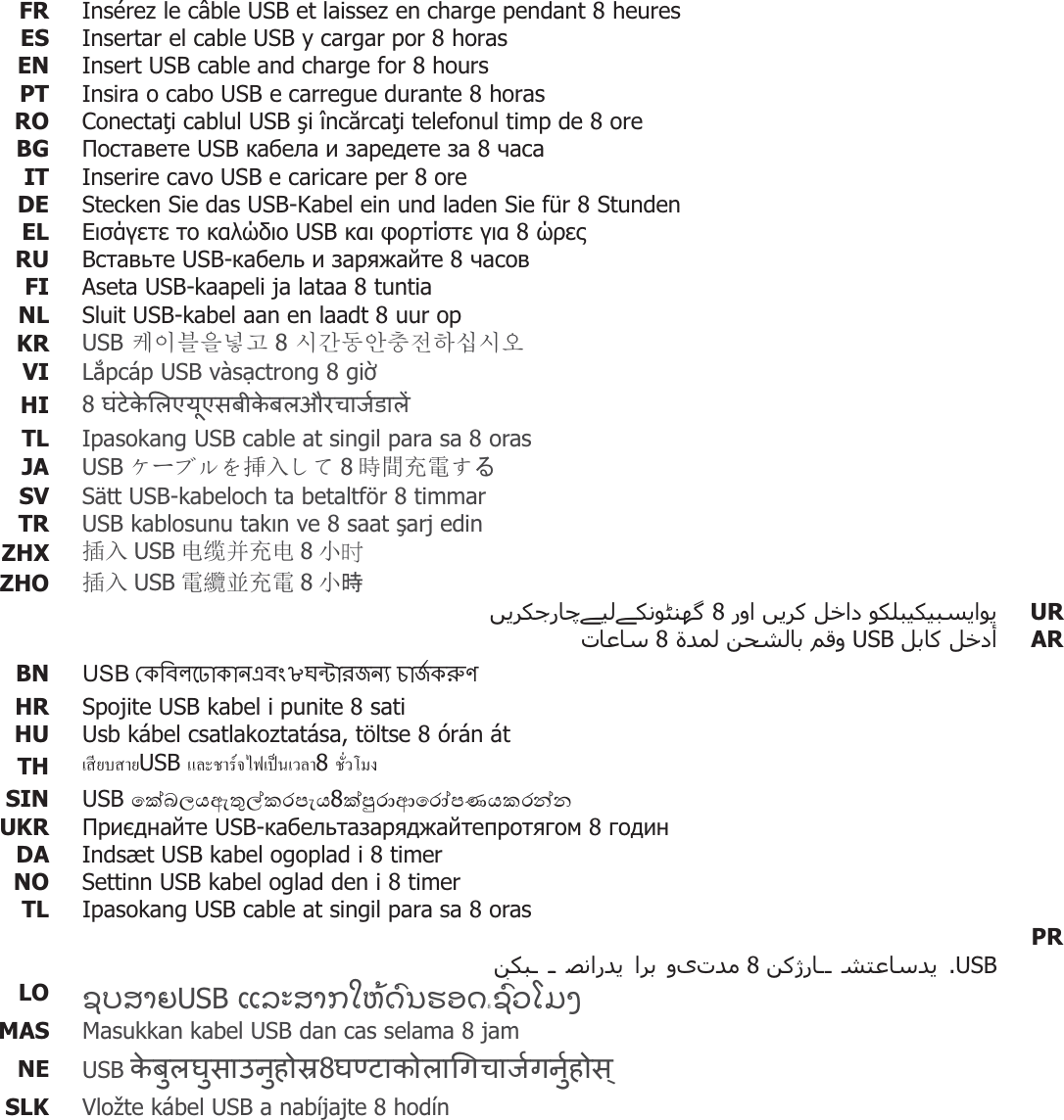 FR  Insérez le câble USB et laissez en charge pendant 8 heuresES  Insertar el cable USB y cargar por 8 horasEN  Insert USB cable and charge for 8 hoursPT Insira o cabo USB e carregue durante 8 horasRO  Conectai cablul USB i încrcai telefonul timp de 8 oreBG   USB     8 IT Inserire cavo USB e caricare per 8 oreDE  Stecken Sie das USB-Kabel ein und laden Sie für 8 StundenEL     USB    8 RU   USB-   8 FI  Aseta USB-kaapeli ja lataa 8 tuntiaNL  Sluit USB-kabel aan en laadt 8 uur opKR  USB 䅖㧊な㦚⍹ἶ 8 㔲Ṛ☯㞞㿿㩚䞮㕃㔲㡺 VI  Lpcáp USB vàsctrong 8 gi HI  8   TL  Ipasokang USB cable at singil para sa 8 orasJA  USB ȹόɞɳȧ᥯ޕǬǻ 8ᱲ䯃ݵ䴫Ǯࡿ SV Sätt USB-kabeloch ta betaltför 8 timmarTR  USB kablosunu takn ve 8 saat arj edinZHX  ᨂޕ USB ⭥㔶ᒦݵ⭥ 8ሿ㖞 ZHO  ᨂޕ USB 䴫㓌іݵ䴫 8ሿ᫬     8 UR    USB   8 AR BN  86% e8!n&quot;#&quot;$HR  Spojite USB kabel i punite 8 sati HU  Usb kábel csatlakoztatása, töltse 8 órán át TH  Á¸¥µ¥USB Â¨³µ¦rÅ¢ÁÈÁª¨µ8 ´ÉªÃ¤ SIN  USB 8 UKR   USB- 8  DA  Indsæt USB kabel ogoplad i 8 timerNO  Settinn USB kabel oglad den i 8 timerTL  Ipasokang USB cable at singil para sa 8 oras       8   .USB   PRLO  ƅǗǙƖƫƒƃ8 ƪƕƜƗƞƀƬƘǚƇǗƋƚƙƇUSB ƅƌƗƞƆ MAS  Masukkan kabel USB dan cas selama 8 jam NE 8 USB  SLK  Vložte kábel USB a nabíjajte 8 hodín   