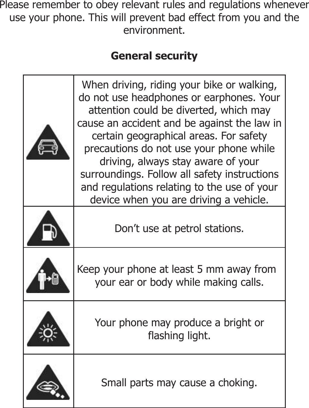      SECURITY INFORMATION  Please remember to obey relevant rules and regulations whenever use your phone. This will prevent bad effect from you and the environment.  General security   When driving, riding your bike or walking, do not use headphones or earphones. Your attention could be diverted, which may cause an accident and be against the law in certain geographical areas. For safety precautions do not use your phone while driving, always stay aware of your surroundings. Follow all safety instructions and regulations relating to the use of your device when you are driving a vehicle.  Don’t use at petrol stations.  Keep your phone at least 5 mm away from your ear or body while making calls.  Your phone may produce a bright or flashing light.  Small parts may cause a choking. 