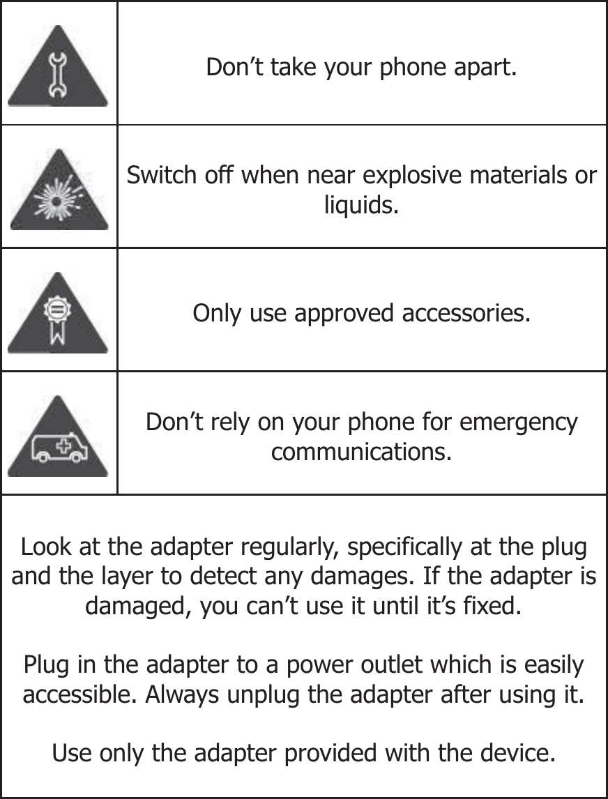   Don’t take your phone apart.  Switch off when near explosive materials or liquids.  Only use approved accessories.  Don’t rely on your phone for emergency communications. Look at the adapter regularly, specifically at the plug and the layer to detect any damages. If the adapter is damaged, you can’t use it until it’s fixed.   Plug in the adapter to a power outlet which is easily accessible. Always unplug the adapter after using it.  Use only the adapter provided with the device.  