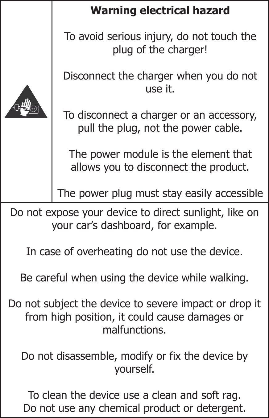 Do notIn cBe cDo notfromDo nTo Do   Warning To avoid seriousplug oDisconnect the To disconnect apull the plugThe power moallows you to The power plug mt expose your deviceyour car’s dashboacase of overheating dcareful when using tht subject the device tm high position, it comalfuncnot disassemble, modyoursclean the device usenot use any chemicaelectrical hazard  s injury, do not touchof the charger!  charger when you douse it.   charger or an acces, not the power cable odule is the element tdisconnect the produ must stay easily acce to direct sunlight, likard, for example. do not use the deviche device while walkito severe impact or dould cause damages octions.  dify or fix the device self.  e a clean and soft ragl product or detergenh the o not ssory, e. that uct. essibleke on e. ng. drop it or by g.  nt.  