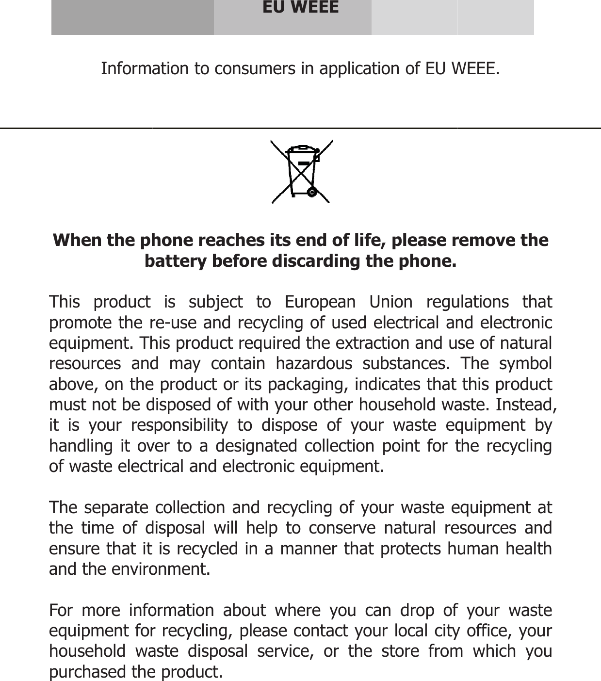   Informa When the phbThis product promote the requipment. Thresources andabove, on themust not be dit is your reshandling it ovof waste elect The separate the time of densure that it and the enviro For more infoequipment forhousehold wapurchased the   EU Wation to consumers ihone reaches its ebattery before discis subject to Eure-use and recycling his product required d may contain hazae product or its packadisposed of with yoursponsibility to disposver to a designated trical and electronic ecollection and recycdisposal will help to is recycled in a manonment.  ormation about wher recycling, please coaste disposal servicee product.  WEEE n application of EU W end of life, please rcarding the phone. ropean Union reguof used electrical anthe extraction and uardous substances. aging, indicates that r other household wase of your waste eqcollection point for tequipment. cling of your waste econserve natural renner that protects here you can drop ofontact your local citye, or the store fromWEEE. remove the ulations that nd electronic se of natural The symbol this product aste. Instead, quipment by the recycling equipment at esources and uman health f your waste y office, your m which you  