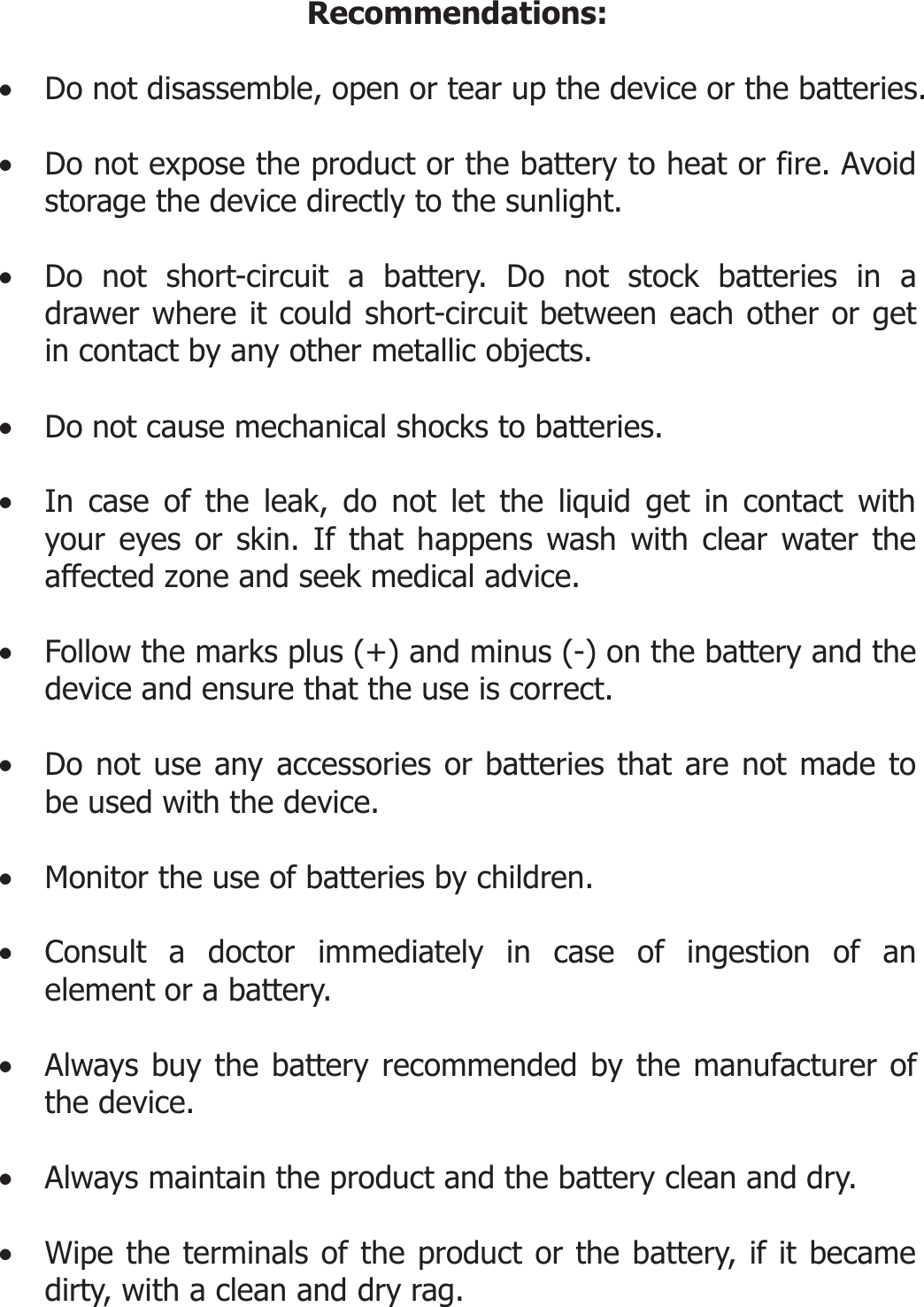 Recommendations:  • Do not disassemble, open or tear up the device or the batteries.  • Do not expose the product or the battery to heat or fire. Avoid storage the device directly to the sunlight.   • Do not short-circuit a battery. Do not stock batteries in a drawer where it could short-circuit between each other or get in contact by any other metallic objects.   • Do not cause mechanical shocks to batteries.  • In case of the leak, do not let the liquid get in contact with your eyes or skin. If that happens wash with clear water the affected zone and seek medical advice.   • Follow the marks plus (+) and minus (-) on the battery and the device and ensure that the use is correct.  • Do not use any accessories or batteries that are not made to be used with the device.  • Monitor the use of batteries by children.  • Consult a doctor immediately in case of ingestion of an element or a battery.  • Always buy the battery recommended by the manufacturer of the device.  • Always maintain the product and the battery clean and dry.  • Wipe the terminals of the product or the battery, if it became dirty, with a clean and dry rag.   