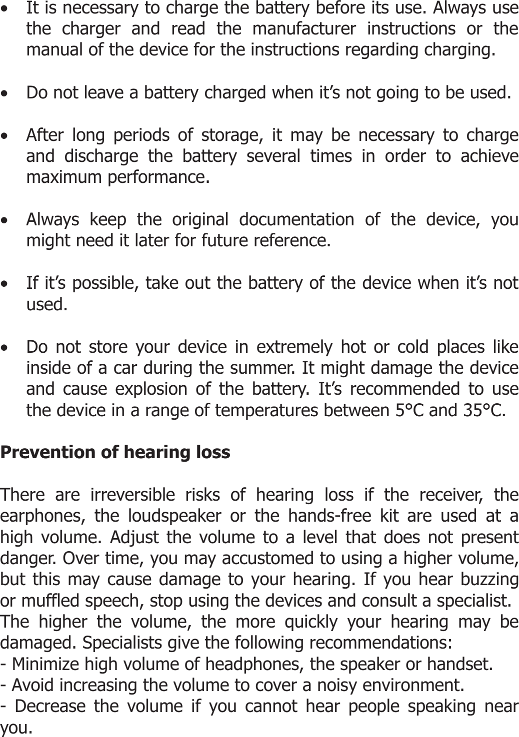  • It is necessary to charge the battery before its use. Always use the charger and read the manufacturer instructions or the manual of the device for the instructions regarding charging.   • Do not leave a battery charged when it’s not going to be used.  • After long periods of storage, it may be necessary to charge and discharge the battery several times in order to achieve maximum performance.  • Always keep the original documentation of the device, you might need it later for future reference.  • If it’s possible, take out the battery of the device when it’s not used.  • Do not store your device in extremely hot or cold places like inside of a car during the summer. It might damage the device and cause explosion of the battery. It’s recommended to use the device in a range of temperatures between 5°C and 35°C.   Prevention of hearing loss  There are irreversible risks of hearing loss if the receiver, the earphones, the loudspeaker or the hands-free kit are used at a high volume. Adjust the volume to a level that does not present danger. Over time, you may accustomed to using a higher volume, but this may cause damage to your hearing. If you hear buzzing or muffled speech, stop using the devices and consult a specialist.  The higher the volume, the more quickly your hearing may be damaged. Specialists give the following recommendations: - Minimize high volume of headphones, the speaker or handset. - Avoid increasing the volume to cover a noisy environment. - Decrease the volume if you cannot hear people speaking near you.  