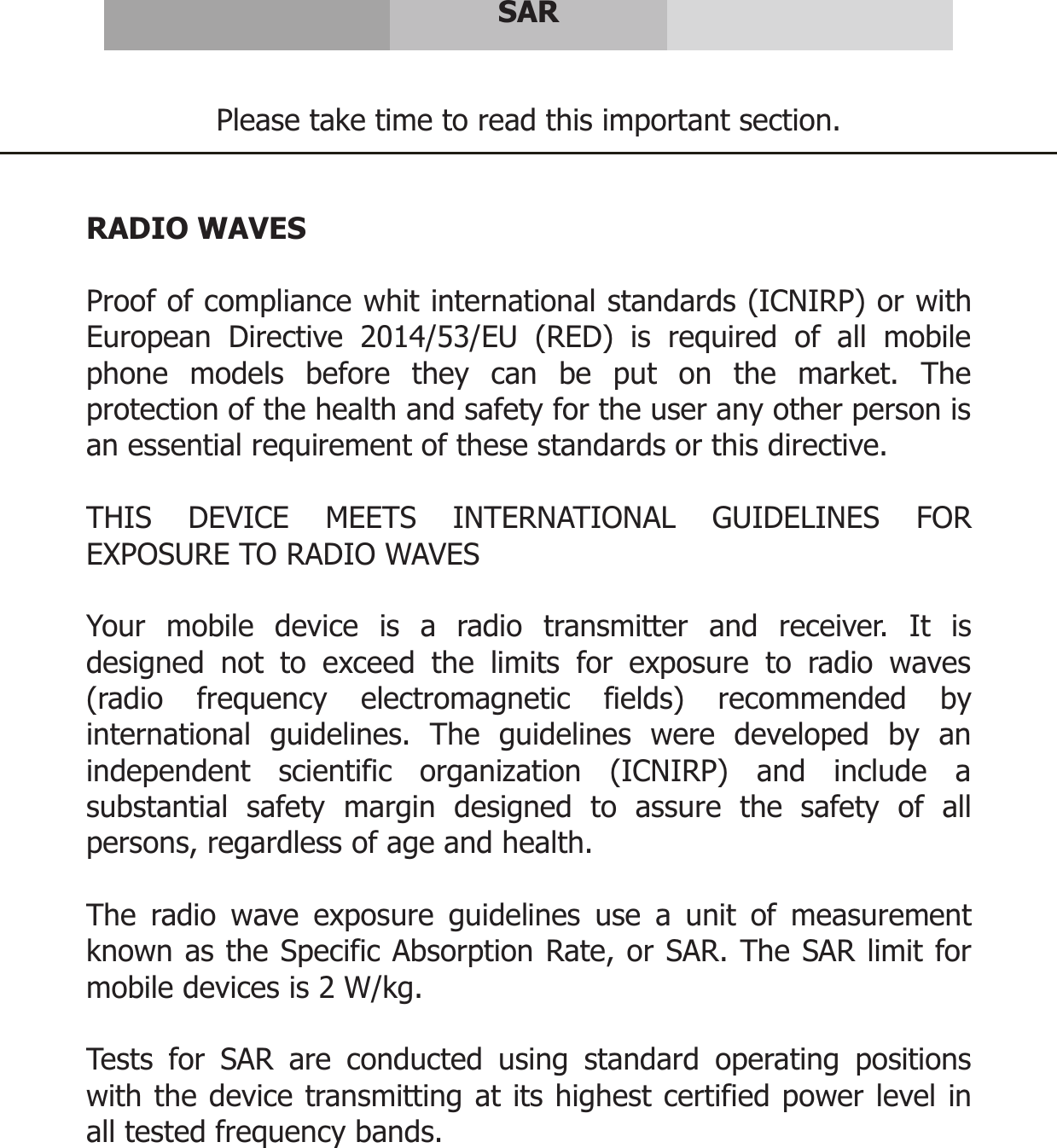     SAR   Please take time to read this important section.   RADIO WAVES  Proof of compliance whit international standards (ICNIRP) or with European Directive 2014/53/EU (RED) is required of all mobile phone models before they can be put on the market. The protection of the health and safety for the user any other person is an essential requirement of these standards or this directive.  THIS DEVICE MEETS INTERNATIONAL GUIDELINES FOR EXPOSURE TO RADIO WAVES  Your mobile device is a radio transmitter and receiver. It is designed not to exceed the limits for exposure to radio waves (radio frequency electromagnetic fields) recommended by international guidelines. The guidelines were developed by an independent scientific organization (ICNIRP) and include a substantial safety margin designed to assure the safety of all persons, regardless of age and health.  The radio wave exposure guidelines use a unit of measurement known as the Specific Absorption Rate, or SAR. The SAR limit for mobile devices is 2 W/kg.  Tests for SAR are conducted using standard operating positions with the device transmitting at its highest certified power level in all tested frequency bands.     