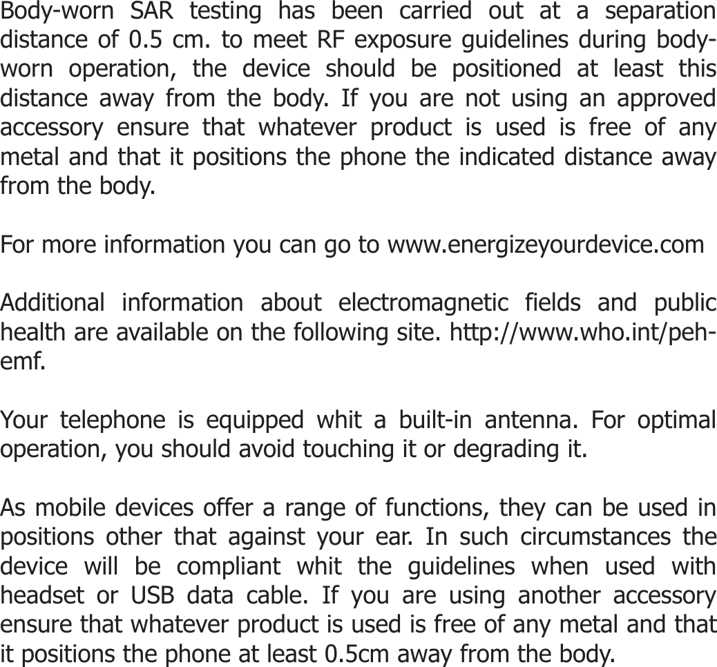  Body-worn SAR testing has been carried out at a separation distance of 0.5 cm. to meet RF exposure guidelines during body-worn operation, the device should be positioned at least this distance away from the body. If you are not using an approved accessory ensure that whatever product is used is free of any metal and that it positions the phone the indicated distance away from the body.  For more information you can go to www.energizeyourdevice.com  Additional information about electromagnetic fields and public health are available on the following site. http://www.who.int/peh-emf.  Your telephone is equipped whit a built-in antenna. For optimal operation, you should avoid touching it or degrading it.  As mobile devices offer a range of functions, they can be used in positions other that against your ear. In such circumstances the device will be compliant whit the guidelines when used with headset or USB data cable. If you are using another accessory ensure that whatever product is used is free of any metal and that it positions the phone at least 0.5cm away from the body.    