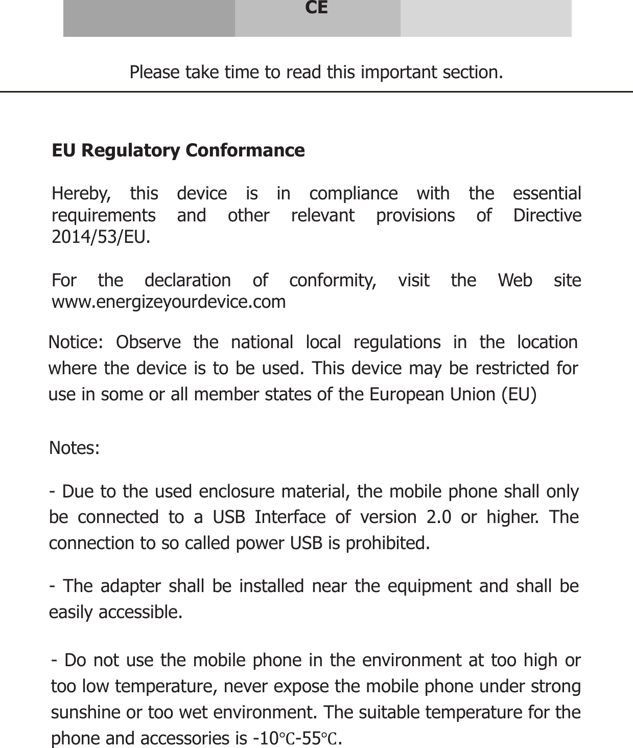     CE   Please take time to read this important section.   EU Regulatory Conformance  Hereby, this device is in compliance with the essential requirements and other relevant provisions of Directive 2014/53/EU.  For the declaration of conformity, visit the Web site www.energizeyourdevice.com    Notice: Observe the national local regulations in the location where the device is to be used. This device may be restricted for use in some or all member states of the European Union (EU)  Notes:  - Due to the used enclosure material, the mobile phone shall only be connected to a USB Interface of version 2.0 or higher. The connection to so called power USB is prohibited.  - The adapter shall be installed near the equipment and shall be easily accessible.  - Do not use the mobile phone in the environment at too high or too low temperature, never expose the mobile phone under strong sunshine or too wet environment. The suitable temperature for the phone and accessories is -10Ԩ-55Ԩ. 