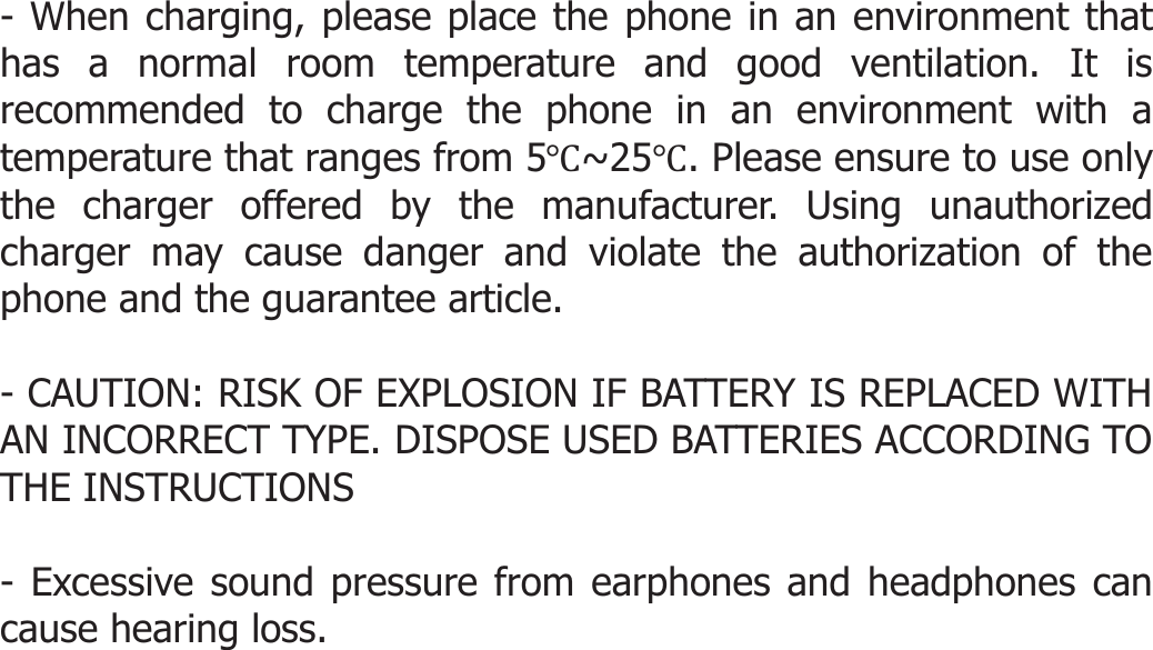   - When charging, please place the phone in an environment that has a normal room temperature and good ventilation. It is recommended to charge the phone in an environment with a temperature that ranges from 5Ԩ~25Ԩ. Please ensure to use only the charger offered by the manufacturer. Using unauthorized charger may cause danger and violate the authorization of the phone and the guarantee article.  - CAUTION: RISK OF EXPLOSION IF BATTERY IS REPLACED WITH AN INCORRECT TYPE. DISPOSE USED BATTERIES ACCORDING TO THE INSTRUCTIONS  - Excessive sound pressure from earphones and headphones can cause hearing loss.     