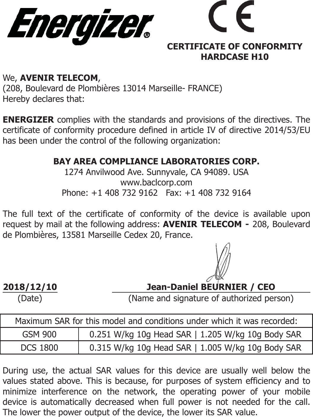   We, AVENIR TE(208, Boulevard Hereby declares  ENERGIZER cocertificate of conhas been under t BAY1PThe full text of request by mail ade Plombières, 1    2018/12/10 (Date)  Maximum SARGSM 900 DCS 1800  During use, the values stated abminimize interfedevice is automaThe lower the po ELECOM,  de Plombières 13014 Mathat: mplies with the standardnformity procedure definethe control of the followiY AREA COMPLIANCE 1274 Anvilwood Ave. Sunwww.baclcPhone: +1 408 732 9162 the certificate of confoat the following address:3581 Marseille Cedex 20 Jea (Name aR for this model and cond0.251 W/kg 10g H0.315 W/kg 10g Hactual SAR values for tbove. This is because, forence on the network, atically decreased when ower output of the devicearseille- FRANCE) ds and provisions of the ed in article IV of directing organization: LABORATORIES CORPnnyvale, CA 94089. USA corp.com   Fax: +1 408 732 9164 ormity of the device is  AVENIR TELECOM - 0, France. an-Daniel BEURNIER /and signature of authorizditions under which it waead SAR | 1.205 W/kg 1ead SAR | 1.005 W/kg 1this device are usually wor purposes of system efthe operating power ofull power is not needee, the lower its SAR value CERTIFICATE OF COHARDCASE Hdirectives. The ve 2014/53/EU P. available upon 208, Boulevard / CEO ed person) as recorded: 0g Body SAR0g Body SARwell below the fficiency and to of your mobile ed for the call. e.  ONFORMITYH10 