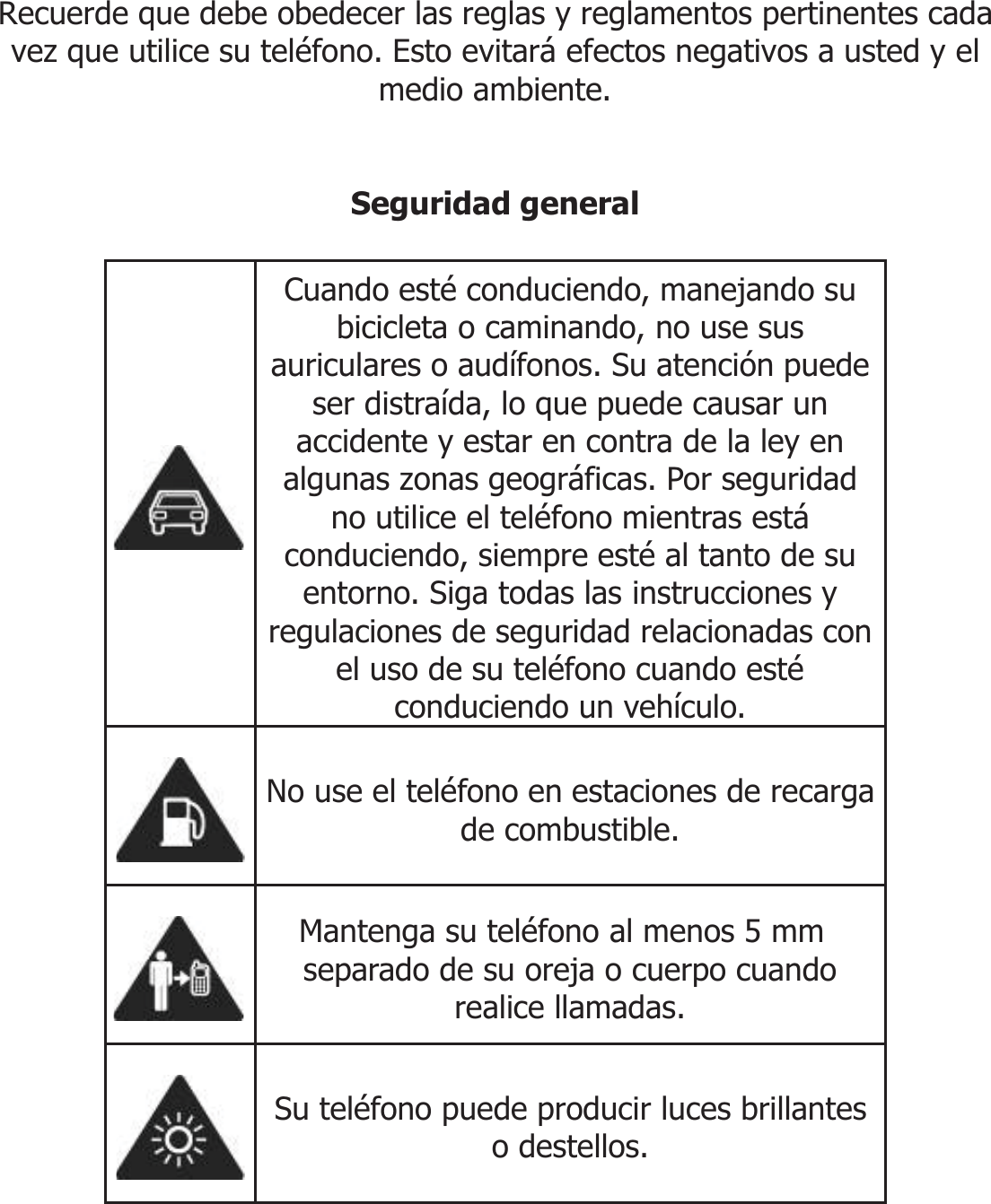       INFORMACIÓN DE SEGURIDAD  Recuerde que debe obedecer las reglas y reglamentos pertinentes cada vez que utilice su teléfono. Esto evitará efectos negativos a usted y el medio ambiente.   Seguridad general   Cuando esté conduciendo, manejando su bicicleta o caminando, no use sus auriculares o audífonos. Su atención puede ser distraída, lo que puede causar un accidente y estar en contra de la ley en algunas zonas geográficas. Por seguridad no utilice el teléfono mientras está conduciendo, siempre esté al tanto de su entorno. Siga todas las instrucciones y regulaciones de seguridad relacionadas con el uso de su teléfono cuando esté conduciendo un vehículo.  No use el teléfono en estaciones de recarga de combustible.  Mantenga su teléfono al menos 5 mm separado de su oreja o cuerpo cuando realice llamadas.  Su teléfono puede producir luces brillantes o destellos. 