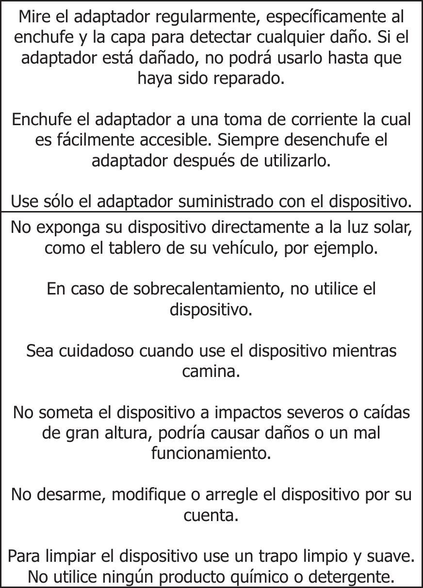  Mire el adaptador regularmente, específicamente al enchufe y la capa para detectar cualquier daño. Si el adaptador está dañado, no podrá usarlo hasta que haya sido reparado.  Enchufe el adaptador a una toma de corriente la cual es fácilmente accesible. Siempre desenchufe el adaptador después de utilizarlo.  Use sólo el adaptador suministrado con el dispositivo.No exponga su dispositivo directamente a la luz solar, como el tablero de su vehículo, por ejemplo.  En caso de sobrecalentamiento, no utilice el dispositivo.  Sea cuidadoso cuando use el dispositivo mientras camina.  No someta el dispositivo a impactos severos o caídas de gran altura, podría causar daños o un mal funcionamiento.  No desarme, modifique o arregle el dispositivo por su cuenta.  Para limpiar el dispositivo use un trapo limpio y suave. No utilice ningún producto químico o detergente.         