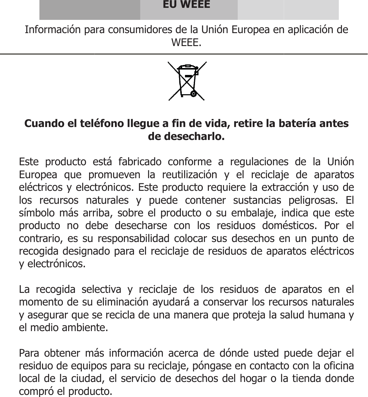  Información pa Cuando el teléEste producto eEuropea que peléctricos y electlos recursos nasímbolo más arrproducto no decontrario, es su recogida designay electrónicos.  La recogida selmomento de su y asegurar que sel medio ambien Para obtener máresiduo de equiplocal de la ciudacompró el produ  EU Wara consumidores de WEEéfono llegue a fin de desecestá fabricado conforomueven la reutiliztrónicos. Este produaturales y puede criba, sobre el producebe desecharse conresponsabilidad coloado para el reciclaje ectiva y reciclaje deliminación ayudaráse recicla de una mannte. ás información acercpos para su reciclaje, ad, el servicio de descto.  WEEE la Unión Europea enEE.  de vida, retire la bcharlo. orme a regulacionezación y el reciclajecto requiere la extracontener sustancias cto o su embalaje, in los residuos doméocar sus desechos ede residuos de apae los residuos de a a conservar los recunera que proteja la sca de dónde usted póngase en contactsechos del hogar o la n aplicación de batería antes s de la Unión e de aparatos acción y uso de peligrosas. El ndica que este ésticos. Por el en un punto de ratos eléctricos aparatos en el ursos naturales salud humana y puede dejar el o con la oficina a tienda donde 