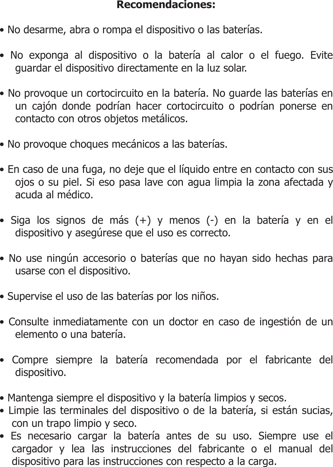  Recomendaciones:  • No desarme, abra o rompa el dispositivo o las baterías.  • No exponga al dispositivo o la batería al calor o el fuego. Evite guardar el dispositivo directamente en la luz solar.  • No provoque un cortocircuito en la batería. No guarde las baterías en un cajón donde podrían hacer cortocircuito o podrían ponerse en contacto con otros objetos metálicos.  • No provoque choques mecánicos a las baterías.  • En caso de una fuga, no deje que el líquido entre en contacto con sus ojos o su piel. Si eso pasa lave con agua limpia la zona afectada y acuda al médico.  • Siga los signos de más (+) y menos (-) en la batería y en el dispositivo y asegúrese que el uso es correcto.  • No use ningún accesorio o baterías que no hayan sido hechas para usarse con el dispositivo.  • Supervise el uso de las baterías por los niños.  • Consulte inmediatamente con un doctor en caso de ingestión de un elemento o una batería.  • Compre siempre la batería recomendada por el fabricante del dispositivo.  • Mantenga siempre el dispositivo y la batería limpios y secos. • Limpie las terminales del dispositivo o de la batería, si están sucias, con un trapo limpio y seco. • Es necesario cargar la batería antes de su uso. Siempre use el cargador y lea las instrucciones del fabricante o el manual del dispositivo para las instrucciones con respecto a la carga. 