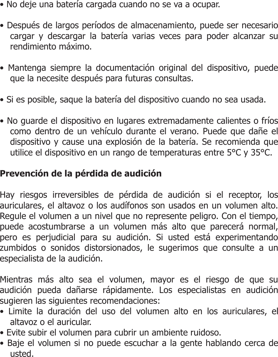  • No deje una batería cargada cuando no se va a ocupar.  • Después de largos períodos de almacenamiento, puede ser necesario cargar y descargar la batería varias veces para poder alcanzar su rendimiento máximo.  • Mantenga siempre la documentación original del dispositivo, puede que la necesite después para futuras consultas.  • Si es posible, saque la batería del dispositivo cuando no sea usada.  • No guarde el dispositivo en lugares extremadamente calientes o fríos como dentro de un vehículo durante el verano. Puede que dañe el dispositivo y cause una explosión de la batería. Se recomienda que utilice el dispositivo en un rango de temperaturas entre 5°C y 35°C.  Prevención de la pérdida de audición  Hay riesgos irreversibles de pérdida de audición si el receptor, los auriculares, el altavoz o los audífonos son usados en un volumen alto. Regule el volumen a un nivel que no represente peligro. Con el tiempo, puede acostumbrarse a un volumen más alto que parecerá normal, pero es perjudicial para su audición. Si usted está experimentando zumbidos o sonidos distorsionados, le sugerimos que consulte a un especialista de la audición.   Mientras más alto sea el volumen, mayor es el riesgo de que su audición pueda dañarse rápidamente. Los especialistas en audición sugieren las siguientes recomendaciones: • Limite la duración del uso del volumen alto en los auriculares, el altavoz o el auricular. • Evite subir el volumen para cubrir un ambiente ruidoso. • Baje el volumen si no puede escuchar a la gente hablando cerca de usted.  