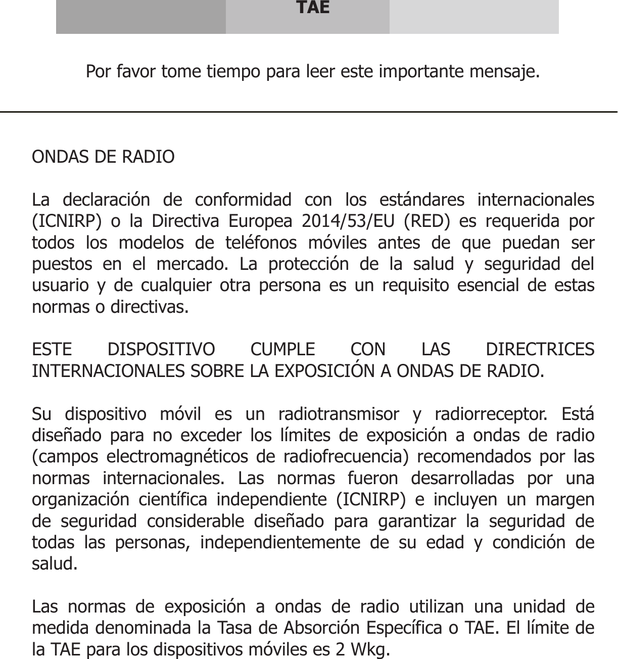      TAE   Por favor tome tiempo para leer este importante mensaje.    ONDAS DE RADIO  La declaración de conformidad con los estándares internacionales (ICNIRP) o la Directiva Europea 2014/53/EU (RED) es requerida por todos los modelos de teléfonos móviles antes de que puedan ser puestos en el mercado. La protección de la salud y seguridad del usuario y de cualquier otra persona es un requisito esencial de estas normas o directivas.  ESTE DISPOSITIVO CUMPLE CON LAS DIRECTRICES INTERNACIONALES SOBRE LA EXPOSICIÓN A ONDAS DE RADIO.  Su dispositivo móvil es un radiotransmisor y radiorreceptor. Está diseñado para no exceder los límites de exposición a ondas de radio (campos electromagnéticos de radiofrecuencia) recomendados por las normas internacionales. Las normas fueron desarrolladas por una organización científica independiente (ICNIRP) e incluyen un margen de seguridad considerable diseñado para garantizar la seguridad de todas las personas, independientemente de su edad y condición de salud.  Las normas de exposición a ondas de radio utilizan una unidad de medida denominada la Tasa de Absorción Específica o TAE. El límite de la TAE para los dispositivos móviles es 2 Wkg.    