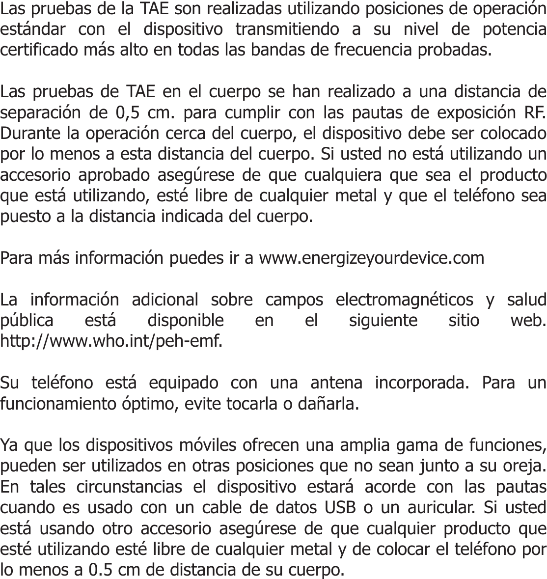  Las pruebas de la TAE son realizadas utilizando posiciones de operación estándar con el dispositivo transmitiendo a su nivel de potencia certificado más alto en todas las bandas de frecuencia probadas.   Las pruebas de TAE en el cuerpo se han realizado a una distancia de separación de !,5 cm. para cumplir con las pautas de exposición RF. Durante la operación cerca del cuerpo, el dispositivo debe ser colocado por lo menos a esta distancia del cuerpo. Si usted no está utilizando un accesorio aprobado asegúrese de que cualquiera que sea el producto que está utilizando, esté libre de cualquier metal y que el teléfono sea puesto a la distancia indicada del cuerpo.  Para más información puedes ir a www.energizeyourdevice.com  La información adicional sobre campos electromagnéticos y salud pública está disponible en el siguiente sitio web. http://www.who.int/peh-emf.  Su teléfono está equipado con una antena incorporada. Para un funcionamiento óptimo, evite tocarla o dañarla.  Ya que los dispositivos móviles ofrecen una amplia gama de funciones, pueden ser utilizados en otras posiciones que no sean junto a su oreja. En tales circunstancias el dispositivo estará acorde con las pautas cuando es usado con un cable de datos USB o un auricular. Si usted está usando otro accesorio asegúrese de que cualquier producto que esté utilizando esté libre de cualquier metal y de colocar el teléfono por lo menos a 0.5 cm de distancia de su cuerpo.    