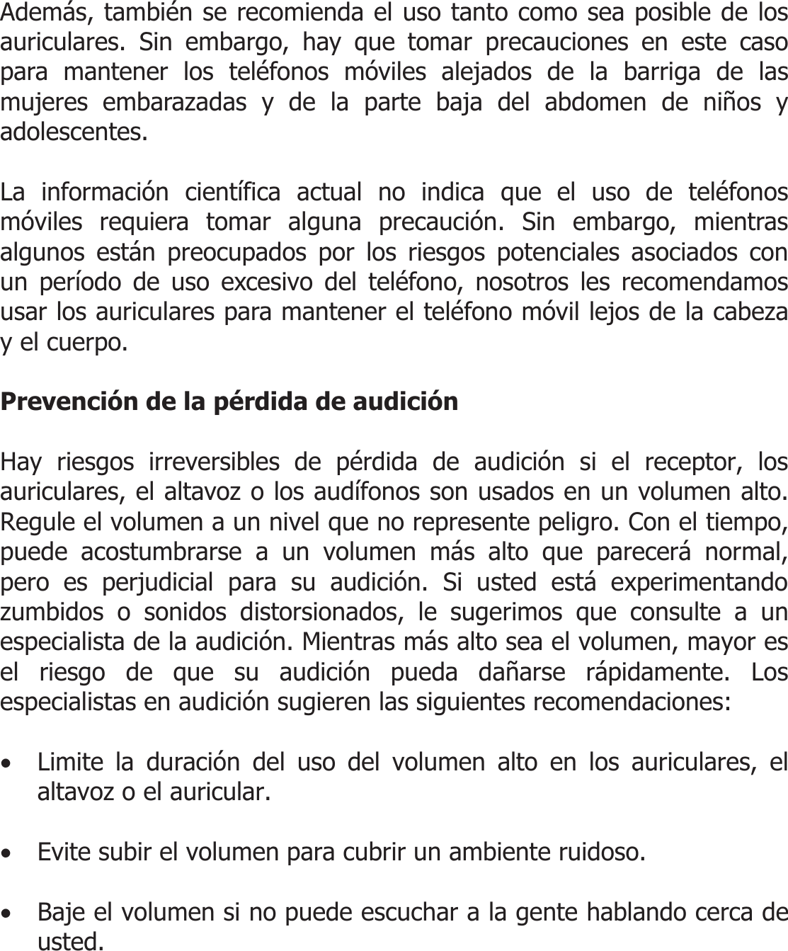  Además, también se recomienda el uso tanto como sea posible de los auriculares. Sin embargo, hay que tomar precauciones en este caso para mantener los teléfonos móviles alejados de la barriga de las mujeres embarazadas y de la parte baja del abdomen de niños y adolescentes.  La información científica actual no indica que el uso de teléfonos móviles requiera tomar alguna precaución. Sin embargo, mientras algunos están preocupados por los riesgos potenciales asociados con un período de uso excesivo del teléfono, nosotros les recomendamos usar los auriculares para mantener el teléfono móvil lejos de la cabeza y el cuerpo.  Prevención de la pérdida de audición  Hay riesgos irreversibles de pérdida de audición si el receptor, los auriculares, el altavoz o los audífonos son usados en un volumen alto. Regule el volumen a un nivel que no represente peligro. Con el tiempo, puede acostumbrarse a un volumen más alto que parecerá normal, pero es perjudicial para su audición. Si usted está experimentando zumbidos o sonidos distorsionados, le sugerimos que consulte a un especialista de la audición. Mientras más alto sea el volumen, mayor es el riesgo de que su audición pueda dañarse rápidamente. Los especialistas en audición sugieren las siguientes recomendaciones:  • Limite la duración del uso del volumen alto en los auriculares, el altavoz o el auricular.  • Evite subir el volumen para cubrir un ambiente ruidoso.  • Baje el volumen si no puede escuchar a la gente hablando cerca de usted.    