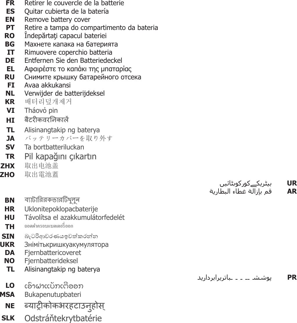 FR  Retirer le couvercle de la batterieES  Quitar cubierta de la batería EN  Remove battery cover PT  Retire a tampa do compartimento da bateriaRO Îndeprtai capacul bateriei BG     IT Rimuovere coperchio batteria DE  Entfernen Sie den BatteriedeckelEL      RU     FI  Avaa akkukansiNL  Verwijder de batterijdeksel KR  ⺆䎆Ⰲ◄Ṳ㩲Ệ VI  Tháov pin  HI  TL  Alisinangtakip ng baterya JA  ɘɋɎɲόȳɘόȧਆȟཆǮ SV Ta bortbatteriluckan TR  Pil kapan çkartn ZHX  ਆࠪ⭥⊐ⴆ ZHO  ਆࠪ䴫⊐㫻   UR      AR BN   HR  Uklonitepoklopacbaterije HU  Távolítsa el azakkumulátorfedelétTH  °µ¦°ÂÁ°¦¸É°°SIN   UKR   DA  Fjernbattericoveret NO  Fjernbatterideksel TL  Alisinangtakip ng baterya       PRLO  ƩƙǗƞƏƞƪƌǐƀƩƈǒƙƙƀ MSA  Bukapenutupbateri NE  SLK  Odstrátekrytbatérie   