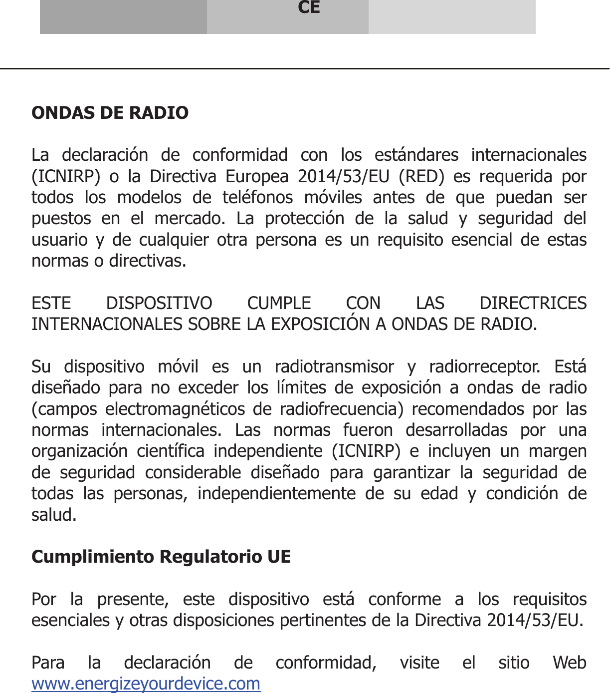      CE     ONDAS DE RADIO  La declaración de conformidad con los estándares internacionales (ICNIRP) o la Directiva Europea 2014/53/EU (RED) es requerida por todos los modelos de teléfonos móviles antes de que puedan ser puestos en el mercado. La protección de la salud y seguridad del usuario y de cualquier otra persona es un requisito esencial de estas normas o directivas.  ESTE DISPOSITIVO CUMPLE CON LAS DIRECTRICES INTERNACIONALES SOBRE LA EXPOSICIÓN A ONDAS DE RADIO.  Su dispositivo móvil es un radiotransmisor y radiorreceptor. Está diseñado para no exceder los límites de exposición a ondas de radio (campos electromagnéticos de radiofrecuencia) recomendados por las normas internacionales. Las normas fueron desarrolladas por una organización científica independiente (ICNIRP) e incluyen un margen de seguridad considerable diseñado para garantizar la seguridad de todas las personas, independientemente de su edad y condición de salud.  Cumplimiento Regulatorio UE  Por la presente, este dispositivo está conforme a los requisitos esenciales y otras disposiciones pertinentes de la Directiva 2014/53/EU.  Para la declaración de conformidad, visite el sitio Web www.energizeyourdevice.com    