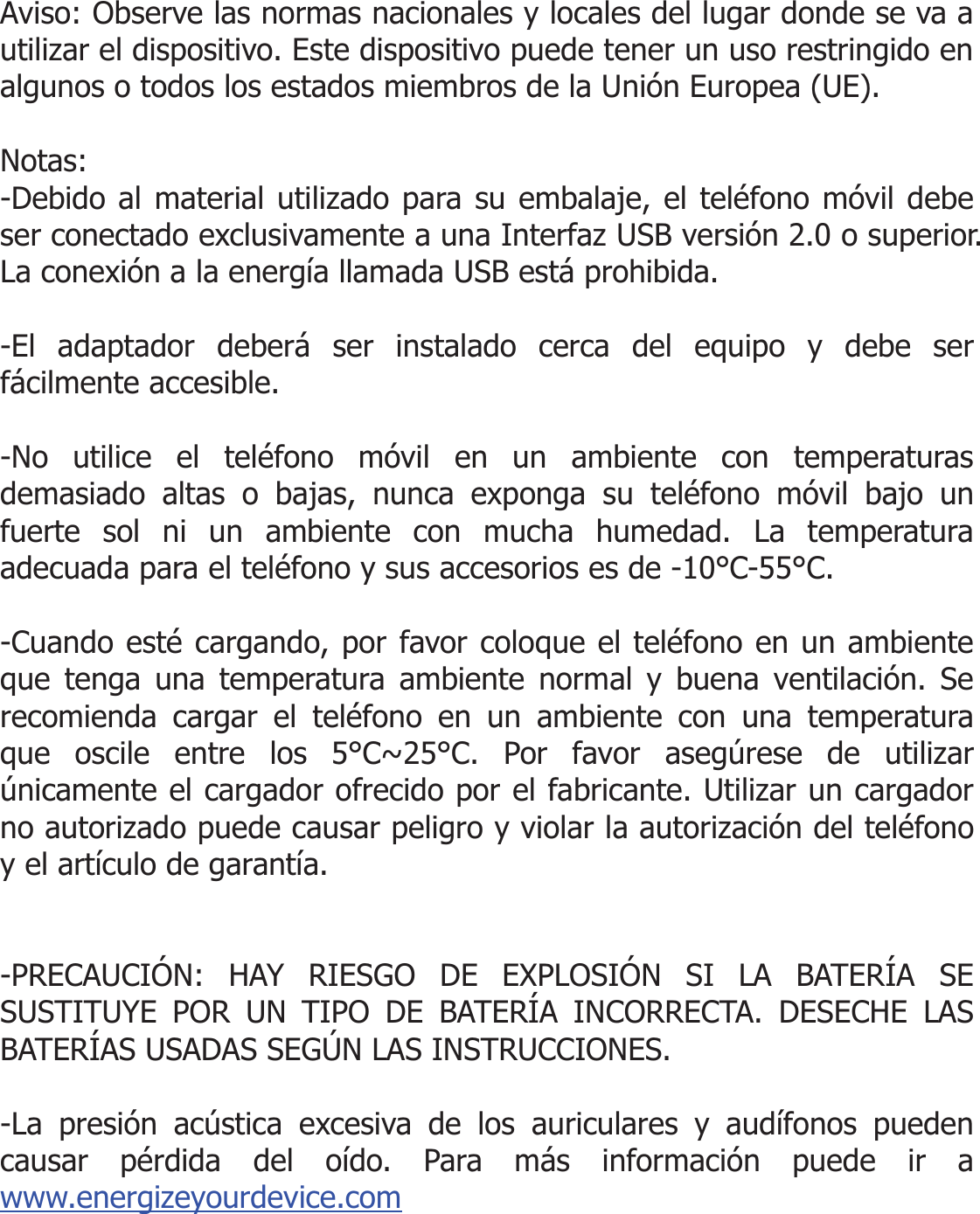  Aviso: Observe las normas nacionales y locales del lugar donde se va a utilizar el dispositivo. Este dispositivo puede tener un uso restringido en algunos o todos los estados miembros de la Unión Europea (UE).  Notas: -Debido al material utilizado para su embalaje, el teléfono móvil debe ser conectado exclusivamente a una Interfaz USB versión 2.0 o superior. La conexión a la energía llamada USB está prohibida.  -El adaptador deberá ser instalado cerca del equipo y debe ser fácilmente accesible.  -No utilice el teléfono móvil en un ambiente con temperaturas demasiado altas o bajas, nunca exponga su teléfono móvil bajo un fuerte sol ni un ambiente con mucha humedad. La temperatura adecuada para el teléfono y sus accesorios es de -10°C-55°C.  -Cuando esté cargando, por favor coloque el teléfono en un ambiente que tenga una temperatura ambiente normal y buena ventilación. Se recomienda cargar el teléfono en un ambiente con una temperatura que oscile entre los 5°C~25°C. Por favor asegúrese de utilizar únicamente el cargador ofrecido por el fabricante. Utilizar un cargador no autorizado puede causar peligro y violar la autorización del teléfono y el artículo de garantía.   -PRECAUCIÓN: HAY RIESGO DE EXPLOSIÓN SI LA BATERÍA SE SUSTITUYE POR UN TIPO DE BATERÍA INCORRECTA. DESECHE LAS BATERÍAS USADAS SEGÚN LAS INSTRUCCIONES.  -La presión acústica excesiva de los auriculares y audífonos pueden causar pérdida del oído. Para más información puede ir a www.energizeyourdevice.com   