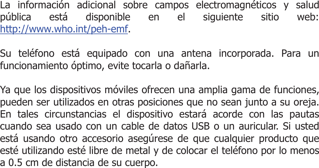  La información adicional sobre campos electromagnéticos y salud pública está disponible en el siguiente sitio web: http://www.who.int/peh-emf.  Su teléfono está equipado con una antena incorporada. Para un funcionamiento óptimo, evite tocarla o dañarla.  Ya que los dispositivos móviles ofrecen una amplia gama de funciones, pueden ser utilizados en otras posiciones que no sean junto a su oreja. En tales circunstancias el dispositivo estará acorde con las pautas cuando sea usado con un cable de datos USB o un auricular. Si usted está usando otro accesorio asegúrese de que cualquier producto que esté utilizando esté libre de metal y de colocar el teléfono por lo menos a 0.5 cm de distancia de su cuerpo.    