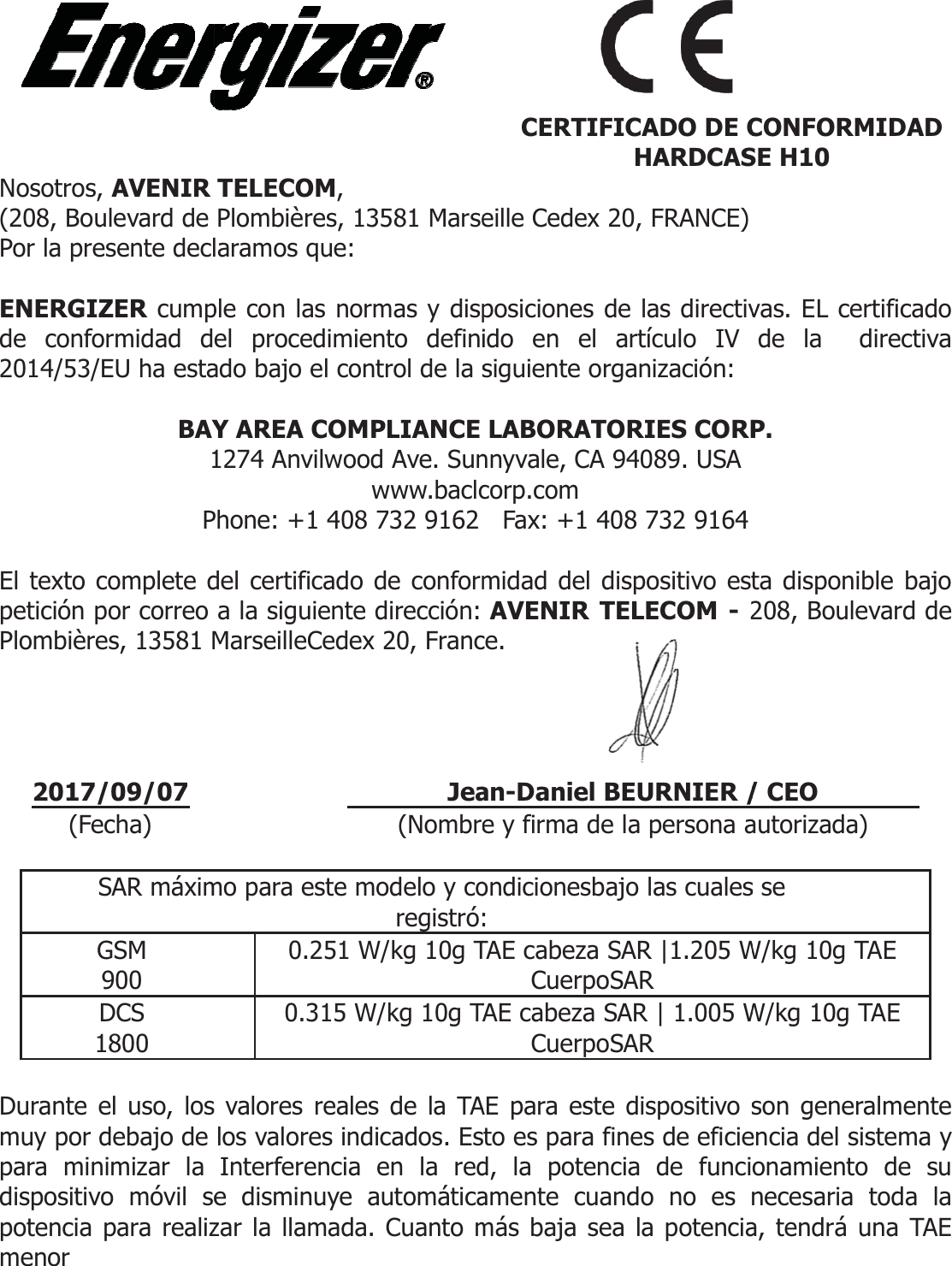 Nosotros, AVENIR (208, Boulevard de Por la presente decl ENERGIZER cumpde conformidad d2014/53/EU ha esta BAY1PEl texto complete dpetición por correo Plombières, 13581 M    2017/09/07 (Fecha)  SAR máximGSM 900 DCS 1800  Durante el uso, losmuy por debajo de para minimizar la dispositivo móvil sepotencia para realizmenor  TELECOM,  Plombières, 13581 Marselaramos que: ple con las normas y dispel procedimiento definiado bajo el control de la sY AREA COMPLIANCE 1274 Anvilwood Ave. Sunwww.baclcPhone: +1 408 732 9162 del certificado de conforma la siguiente dirección: MarseilleCedex 20, Franc Jea (Nombremo para este modelo y coregistró:0.251 W/kg 10g T0.315 W/kg 10g TA valores reales de la TAlos valores indicados. EsInterferencia en la rede disminuye automáticazar la llamada. Cuanto m eille Cedex 20, FRANCE) posiciones de las directivido en el artículo IV siguiente organización: LABORATORIES CORPnnyvale, CA 94089. USA corp.com   Fax: +1 408 732 9164 midad del dispositivo estAVENIR TELECOM - 2ce. an-Daniel BEURNIER /e y firma de la persona aondicionesbajo las cuales:TAE cabeza SAR |1.205 WCuerpoSARTAE cabeza SAR | 1.005 WCuerpoSARAE para este dispositivo sto es para fines de eficied, la potencia de funciamente cuando no es más baja sea la potencia  CERTIFICADO DE CHARDCASvas. EL certificado de la  directiva P. ta disponible bajo 208, Boulevard de / CEO autorizada) s se W/kg 10g TAEW/kg 10g TAEson generalmente encia del sistema y onamiento de su necesaria toda la a, tendrá una TAE CONFORMIDADSE H10 