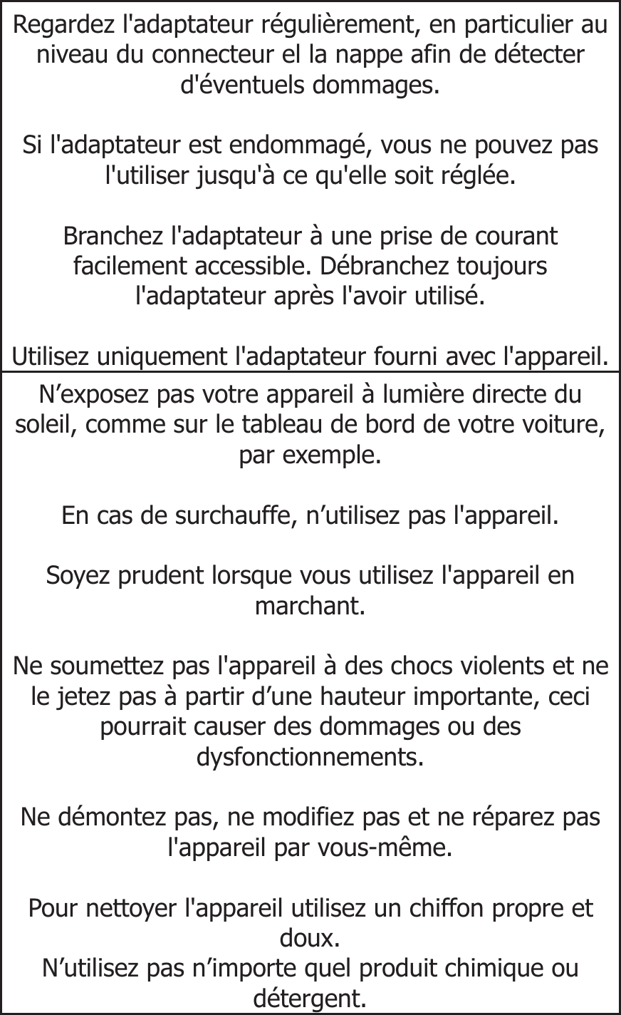  Regardez l&apos;adaptateur régulièrement, en particulier au niveau du connecteur el la nappe afin de détecter d&apos;éventuels dommages.   Si l&apos;adaptateur est endommagé, vous ne pouvez pas l&apos;utiliser jusqu&apos;à ce qu&apos;elle soit réglée.  Branchez l&apos;adaptateur à une prise de courant facilement accessible. Débranchez toujours l&apos;adaptateur après l&apos;avoir utilisé.  Utilisez uniquement l&apos;adaptateur fourni avec l&apos;appareil.N’exposez pas votre appareil à lumière directe du soleil, comme sur le tableau de bord de votre voiture, par exemple.  En cas de surchauffe, n’utilisez pas l&apos;appareil.  Soyez prudent lorsque vous utilisez l&apos;appareil en marchant.  Ne soumettez pas l&apos;appareil à des chocs violents et ne le jetez pas à partir d’une hauteur importante, ceci pourrait causer des dommages ou des dysfonctionnements.  Ne démontez pas, ne modifiez pas et ne réparez pas l&apos;appareil par vous-même.  Pour nettoyer l&apos;appareil utilisez un chiffon propre et doux. N’utilisez pas n’importe quel produit chimique ou détergent.    