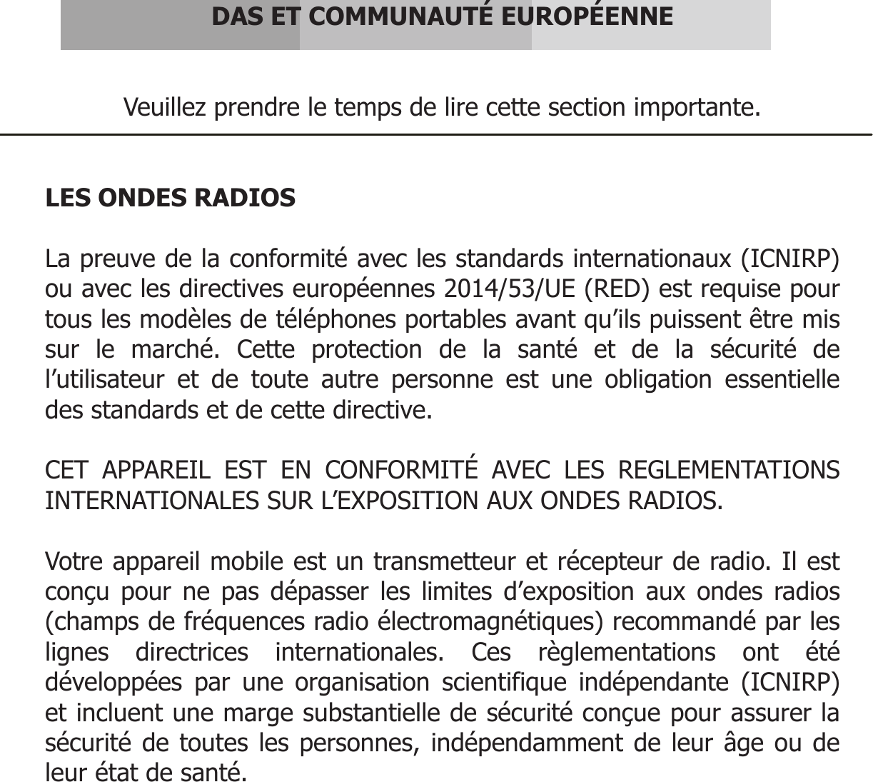       DAS ET COMMUNAUTÉ EUROPÉENNE   Veuillez prendre le temps de lire cette section importante.   LES ONDES RADIOS  La preuve de la conformité avec les standards internationaux (ICNIRP) ou avec les directives européennes 2014/53/UE (RED) est requise pour tous les modèles de téléphones portables avant qu’ils puissent être mis sur le marché. Cette protection de la santé et de la sécurité de l’utilisateur et de toute autre personne est une obligation essentielle des standards et de cette directive.  CET APPAREIL EST EN CONFORMITÉ AVEC LES REGLEMENTATIONS INTERNATIONALES SUR L’EXPOSITION AUX ONDES RADIOS.  Votre appareil mobile est un transmetteur et récepteur de radio. Il est conçu pour ne pas dépasser les limites d’exposition aux ondes radios (champs de fréquences radio électromagnétiques) recommandé par les lignes directrices internationales. Ces règlementations ont été développées par une organisation scientifique indépendante (ICNIRP) et incluent une marge substantielle de sécurité conçue pour assurer la sécurité de toutes les personnes, indépendamment de leur âge ou de leur état de santé.     