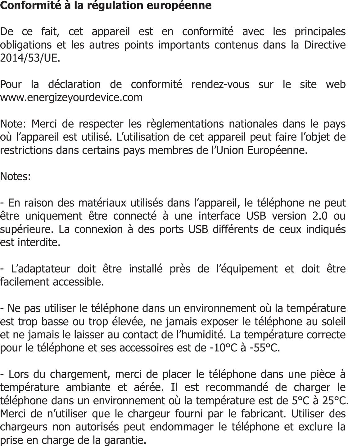  Conformité à la régulation européenne  De ce fait, cet appareil est en conformité avec les principales obligations et les autres points importants contenus dans la Directive 2014/53/UE.  Pour la déclaration de conformité rendez-vous sur le site web  www.energizeyourdevice.com  Note: Merci de respecter les règlementations nationales dans le pays où l’appareil est utilisé. L’utilisation de cet appareil peut faire l’objet de restrictions dans certains pays membres de l’Union Européenne.   Notes:  - En raison des matériaux utilisés dans l’appareil, le téléphone ne peut être uniquement être connecté à une interface USB version 2.0 ou supérieure. La connexion à des ports USB différents de ceux indiqués est interdite.  - L’adaptateur doit être installé près de l’équipement et doit être facilement accessible.  - Ne pas utiliser le téléphone dans un environnement où la température est trop basse ou trop élevée, ne jamais exposer le téléphone au soleil et ne jamais le laisser au contact de l’humidité. La température correcte pour le téléphone et ses accessoires est de -10°C à -55°C.   - Lors du chargement, merci de placer le téléphone dans une pièce à température ambiante et aérée. Il est recommandé de charger le téléphone dans un environnement où la température est de 5°C à 25°C. Merci de n’utiliser que le chargeur fourni par le fabricant. Utiliser des chargeurs non autorisés peut endommager le téléphone et exclure la prise en charge de la garantie.   