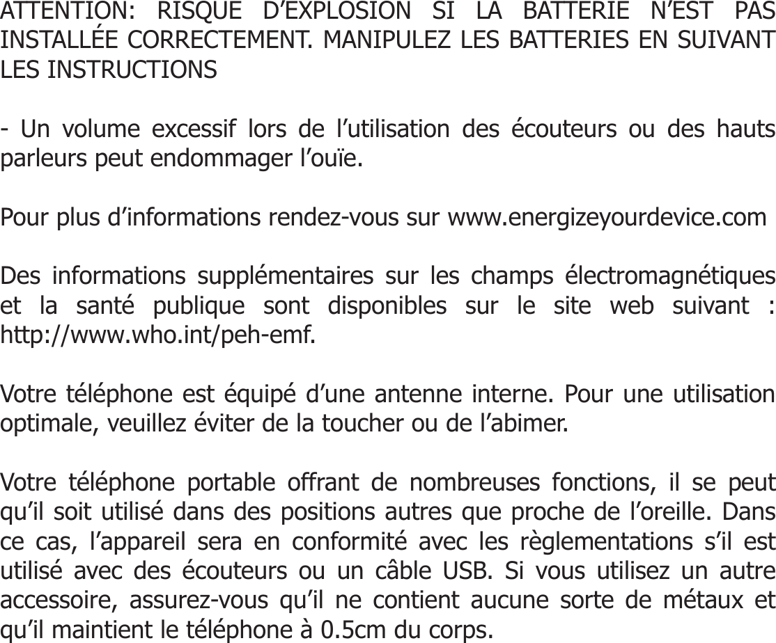   ATTENTION: RISQUE D’EXPLOSION SI LA BATTERIE N’EST PAS INSTALLÉE CORRECTEMENT. MANIPULEZ LES BATTERIES EN SUIVANT LES INSTRUCTIONS  - Un volume excessif lors de l’utilisation des écouteurs ou des hauts parleurs peut endommager l’ouïe.   Pour plus d’informations rendez-vous sur www.energizeyourdevice.com  Des informations supplémentaires sur les champs électromagnétiques et la santé publique sont disponibles sur le site web suivant : http://www.who.int/peh-emf.  Votre téléphone est équipé d’une antenne interne. Pour une utilisation optimale, veuillez éviter de la toucher ou de l’abimer.  Votre téléphone portable offrant de nombreuses fonctions, il se peut qu’il soit utilisé dans des positions autres que proche de l’oreille. Dans ce cas, l’appareil sera en conformité avec les règlementations s’il est utilisé avec des écouteurs ou un câble USB. Si vous utilisez un autre accessoire, assurez-vous qu’il ne contient aucune sorte de métaux et qu’il maintient le téléphone à 0.5cm du corps.     