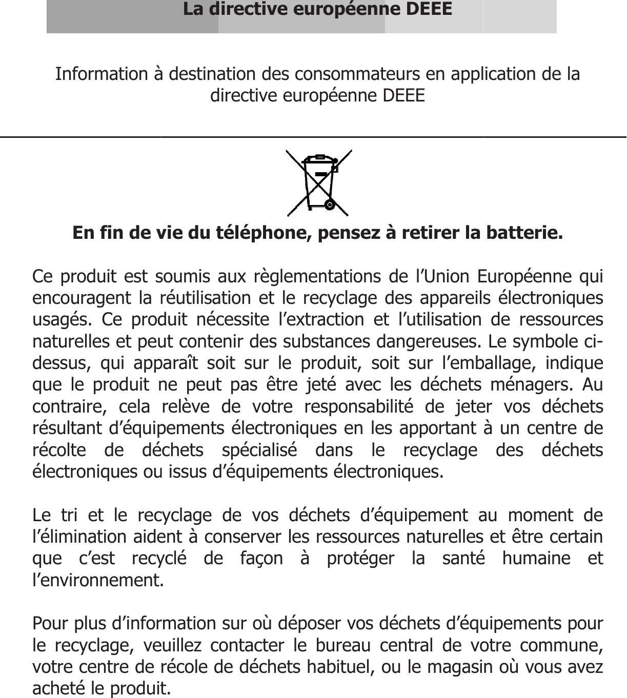  Information à En fin de v Ce produit est sencouragent la rusagés. Ce prodnaturelles et peudessus, qui appque le produit ncontraire, cela résultant d’équiprécolte de déélectroniques ou Le tri et le recl’élimination aideque c’est recyl’environnement. Pour plus d’inforle recyclage, vevotre centre de acheté le produit  La directive eurà destination des condirective europvie du téléphone, psoumis aux règlemenréutilisation et le recduit nécessite l’extraut contenir des substparaît soit sur le prone peut pas être jetrelève de votre respements électroniquechets spécialisé du issus d’équipementscyclage de vos déchent à conserver les ryclé de façon à . rmation sur où déposeuillez contacter le brécole de déchets hat.  ropéenne DEEE sommateurs en applpéenne DEEE   pensez à retirer la ntations de l’Union Ecyclage des appareilsaction et l’utilisation tances dangereuses. oduit, soit sur l’embté avec les déchets sponsabilité de jetees en les apportant dans le recyclage s électroniques. hets d’équipement aessources naturelles protéger la santéser vos déchets d’équbureau central de voabituel, ou le magasi ication de la batterie. Européenne qui s électroniques de ressources Le symbole ci-ballage, indique ménagers. Au er vos déchets à un centre de des déchets au moment de et être certain é humaine et uipements pour otre commune, n où vous avez 