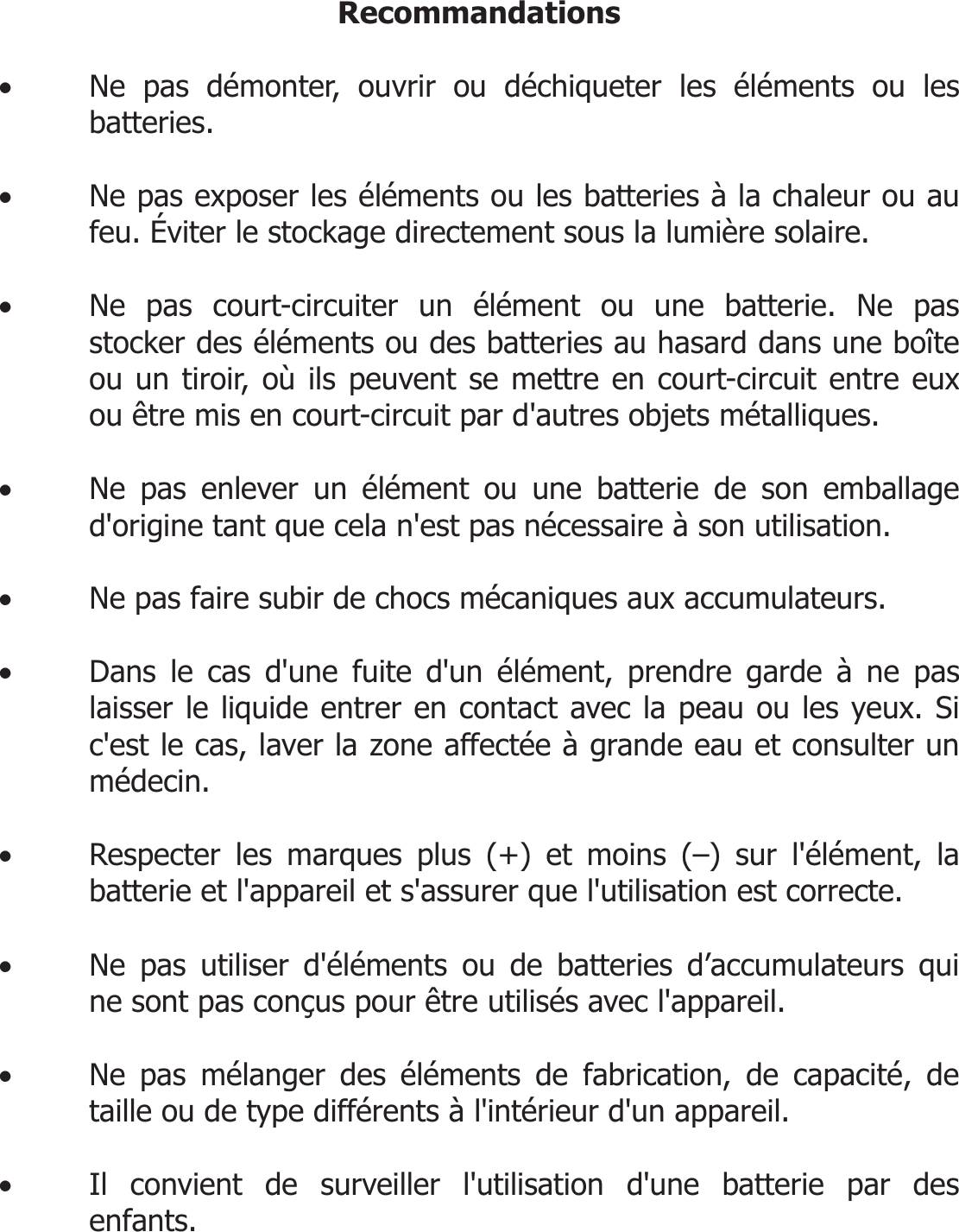  Recommandations  • Ne pas démonter, ouvrir ou déchiqueter les éléments ou les batteries.  • Ne pas exposer les éléments ou les batteries à la chaleur ou au feu. Éviter le stockage directement sous la lumière solaire.  • Ne pas court-circuiter un élément ou une batterie. Ne pas stocker des éléments ou des batteries au hasard dans une boîte ou un tiroir, où ils peuvent se mettre en court-circuit entre eux ou être mis en court-circuit par d&apos;autres objets métalliques.  • Ne pas enlever un élément ou une batterie de son emballage d&apos;origine tant que cela n&apos;est pas nécessaire à son utilisation.  • Ne pas faire subir de chocs mécaniques aux accumulateurs.  • Dans le cas d&apos;une fuite d&apos;un élément, prendre garde à ne pas laisser le liquide entrer en contact avec la peau ou les yeux. Si c&apos;est le cas, laver la zone affectée à grande eau et consulter un médecin.  • Respecter les marques plus (+) et moins (–) sur l&apos;élément, la batterie et l&apos;appareil et s&apos;assurer que l&apos;utilisation est correcte.  • Ne pas utiliser d&apos;éléments ou de batteries d’accumulateurs qui ne sont pas conçus pour être utilisés avec l&apos;appareil.  • Ne pas mélanger des éléments de fabrication, de capacité, de taille ou de type différents à l&apos;intérieur d&apos;un appareil.  • Il convient de surveiller l&apos;utilisation d&apos;une batterie par des enfants.   