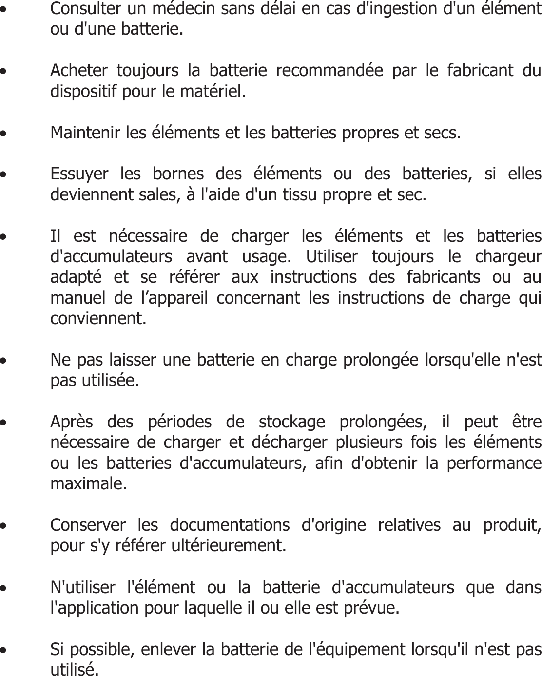  • Consulter un médecin sans délai en cas d&apos;ingestion d&apos;un élément ou d&apos;une batterie.  • Acheter toujours la batterie recommandée par le fabricant du dispositif pour le matériel.  • Maintenir les éléments et les batteries propres et secs.  • Essuyer les bornes des éléments ou des batteries, si elles deviennent sales, à l&apos;aide d&apos;un tissu propre et sec.  • Il est nécessaire de charger les éléments et les batteries d&apos;accumulateurs avant usage. Utiliser toujours le chargeur adapté et se référer aux instructions des fabricants ou au manuel de l’appareil concernant les instructions de charge qui conviennent.  • Ne pas laisser une batterie en charge prolongée lorsqu&apos;elle n&apos;est pas utilisée.  • Après des périodes de stockage prolongées, il peut être nécessaire de charger et décharger plusieurs fois les éléments ou les batteries d&apos;accumulateurs, afin d&apos;obtenir la performance maximale.  • Conserver les documentations d&apos;origine relatives au produit, pour s&apos;y référer ultérieurement.  • N&apos;utiliser l&apos;élément ou la batterie d&apos;accumulateurs que dans l&apos;application pour laquelle il ou elle est prévue.  • Si possible, enlever la batterie de l&apos;équipement lorsqu&apos;il n&apos;est pas utilisé.   