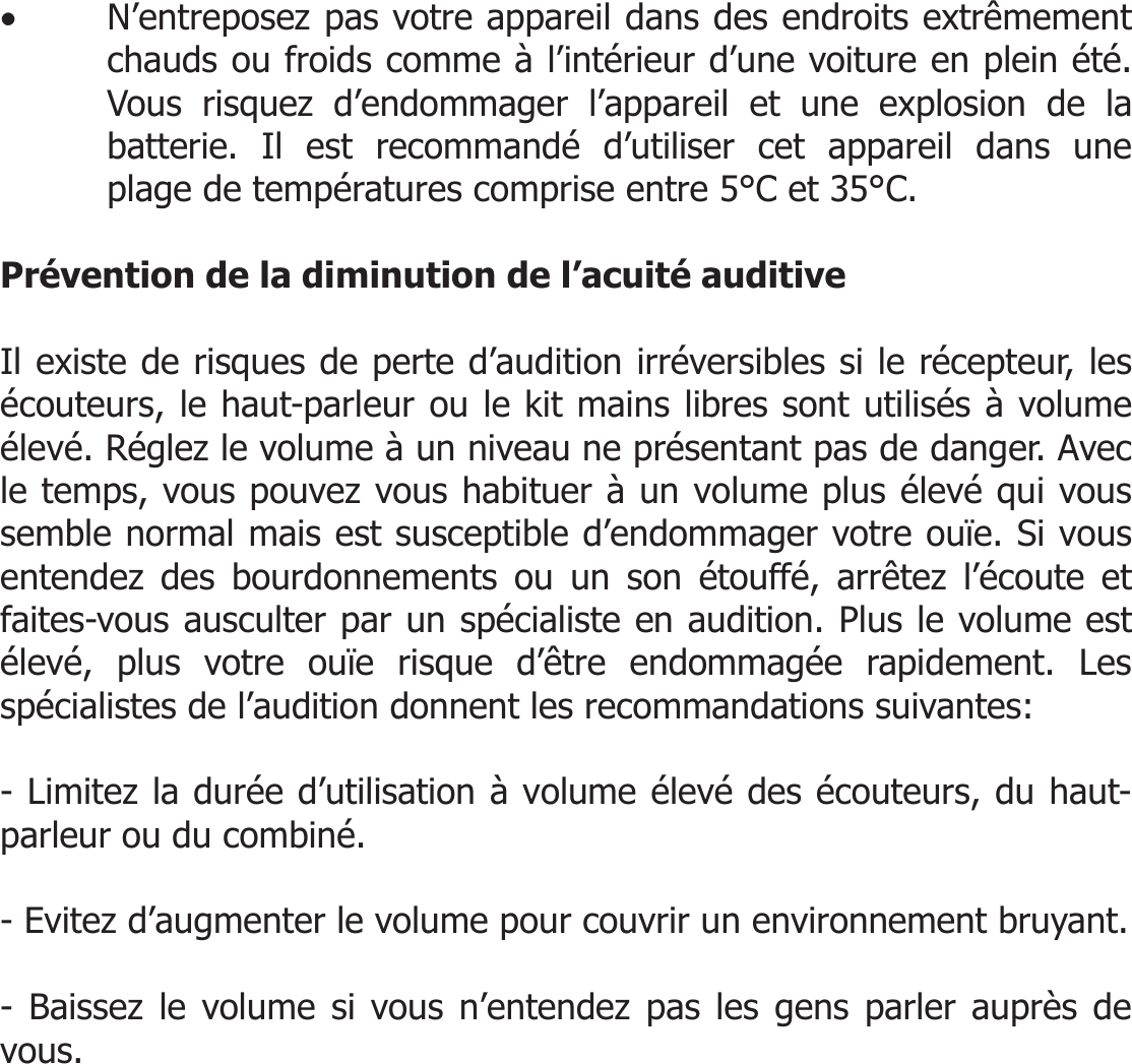  • N’entreposez pas votre appareil dans des endroits extrêmement chauds ou froids comme à l’intérieur d’une voiture en plein été. Vous risquez d’endommager l’appareil et une explosion de la batterie. Il est recommandé d’utiliser cet appareil dans une plage de températures comprise entre 5°C et 35°C.  Prévention de la diminution de l’acuité auditive  Il existe de risques de perte d’audition irréversibles si le récepteur, les écouteurs, le haut-parleur ou le kit mains libres sont utilisés à volume élevé. Réglez le volume à un niveau ne présentant pas de danger. Avec le temps, vous pouvez vous habituer à un volume plus élevé qui vous semble normal mais est susceptible d’endommager votre ouïe. Si vous entendez des bourdonnements ou un son étouffé, arrêtez l’écoute et faites-vous ausculter par un spécialiste en audition. Plus le volume est élevé, plus votre ouïe risque d’être endommagée rapidement. Les spécialistes de l’audition donnent les recommandations suivantes:  - Limitez la durée d’utilisation à volume élevé des écouteurs, du haut-parleur ou du combiné.  - Evitez d’augmenter le volume pour couvrir un environnement bruyant.  - Baissez le volume si vous n’entendez pas les gens parler auprès de vous.        